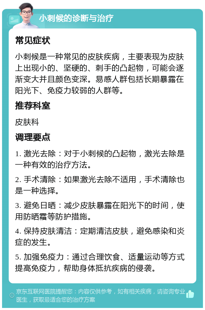 小刺候的诊断与治疗 常见症状 小刺候是一种常见的皮肤疾病，主要表现为皮肤上出现小的、坚硬的、刺手的凸起物，可能会逐渐变大并且颜色变深。易感人群包括长期暴露在阳光下、免疫力较弱的人群等。 推荐科室 皮肤科 调理要点 1. 激光去除：对于小刺候的凸起物，激光去除是一种有效的治疗方法。 2. 手术清除：如果激光去除不适用，手术清除也是一种选择。 3. 避免日晒：减少皮肤暴露在阳光下的时间，使用防晒霜等防护措施。 4. 保持皮肤清洁：定期清洁皮肤，避免感染和炎症的发生。 5. 加强免疫力：通过合理饮食、适量运动等方式提高免疫力，帮助身体抵抗疾病的侵袭。