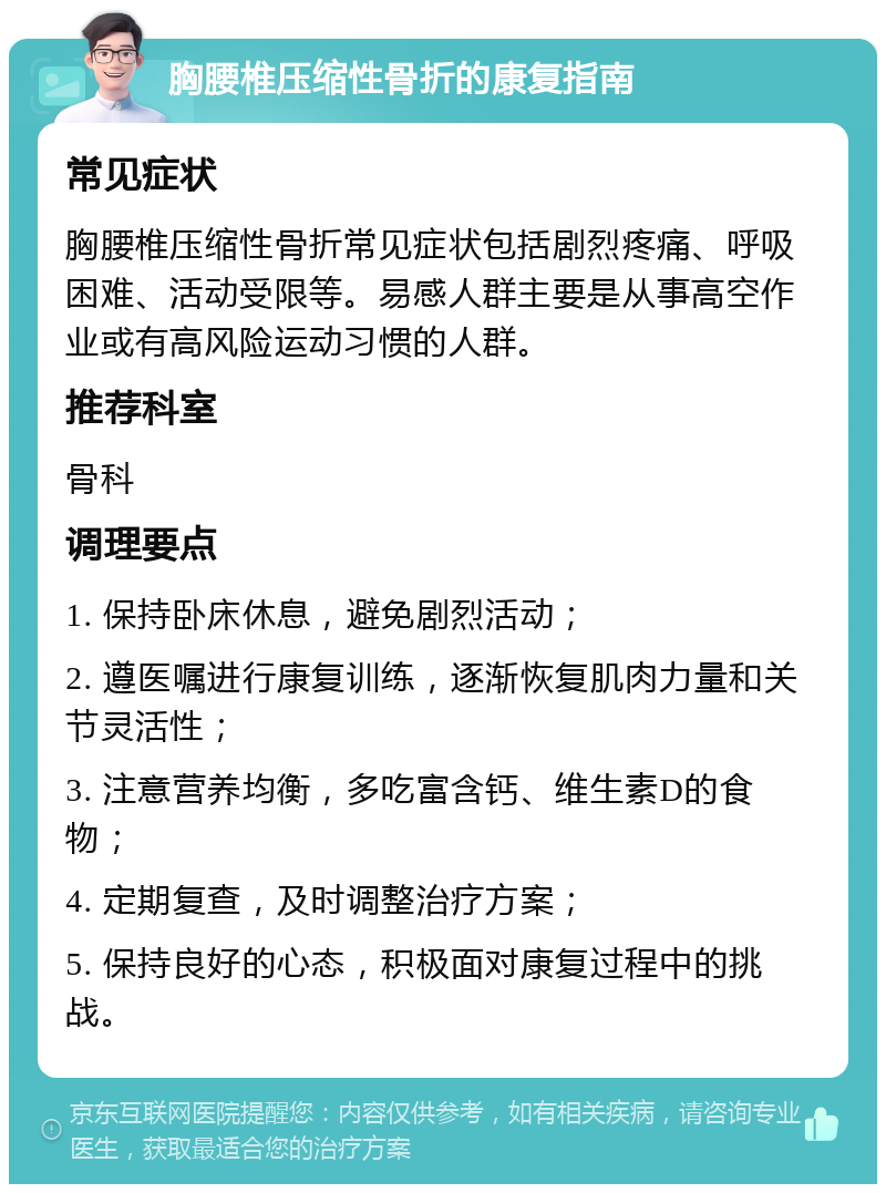 胸腰椎压缩性骨折的康复指南 常见症状 胸腰椎压缩性骨折常见症状包括剧烈疼痛、呼吸困难、活动受限等。易感人群主要是从事高空作业或有高风险运动习惯的人群。 推荐科室 骨科 调理要点 1. 保持卧床休息，避免剧烈活动； 2. 遵医嘱进行康复训练，逐渐恢复肌肉力量和关节灵活性； 3. 注意营养均衡，多吃富含钙、维生素D的食物； 4. 定期复查，及时调整治疗方案； 5. 保持良好的心态，积极面对康复过程中的挑战。