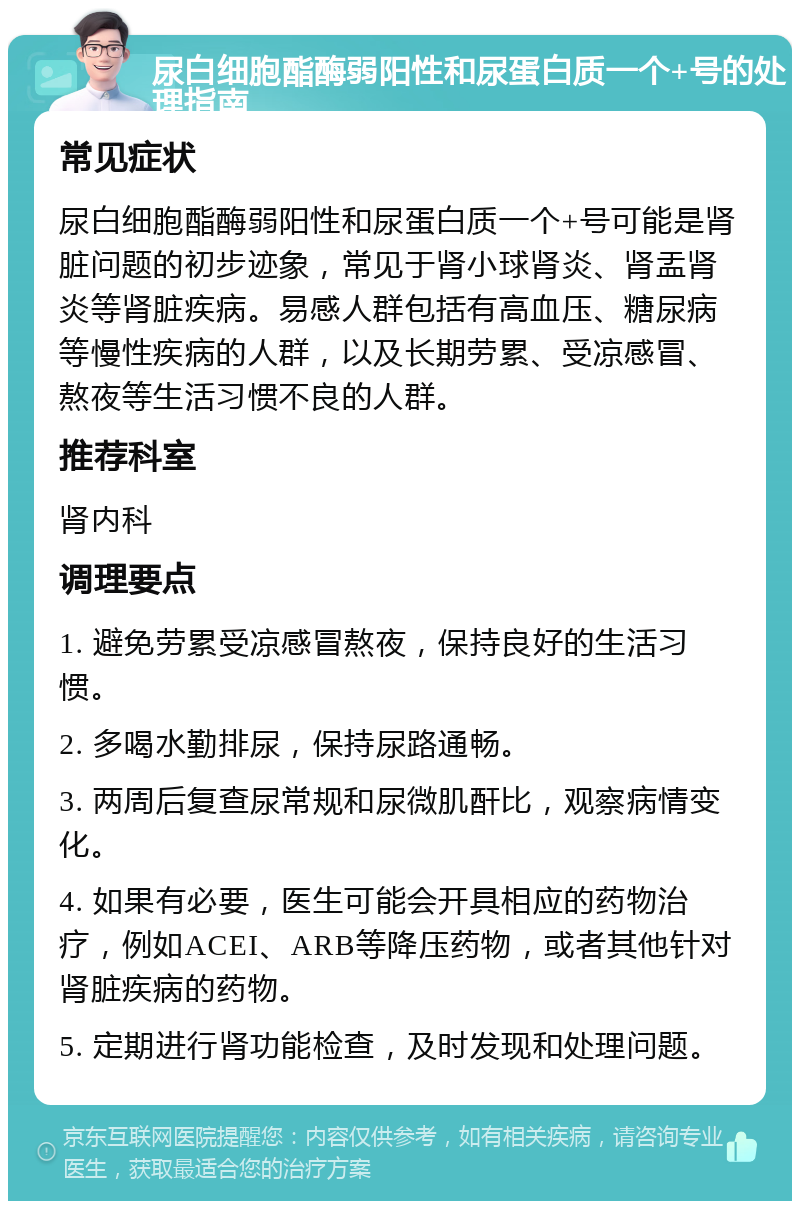 尿白细胞酯酶弱阳性和尿蛋白质一个+号的处理指南 常见症状 尿白细胞酯酶弱阳性和尿蛋白质一个+号可能是肾脏问题的初步迹象，常见于肾小球肾炎、肾盂肾炎等肾脏疾病。易感人群包括有高血压、糖尿病等慢性疾病的人群，以及长期劳累、受凉感冒、熬夜等生活习惯不良的人群。 推荐科室 肾内科 调理要点 1. 避免劳累受凉感冒熬夜，保持良好的生活习惯。 2. 多喝水勤排尿，保持尿路通畅。 3. 两周后复查尿常规和尿微肌酐比，观察病情变化。 4. 如果有必要，医生可能会开具相应的药物治疗，例如ACEI、ARB等降压药物，或者其他针对肾脏疾病的药物。 5. 定期进行肾功能检查，及时发现和处理问题。