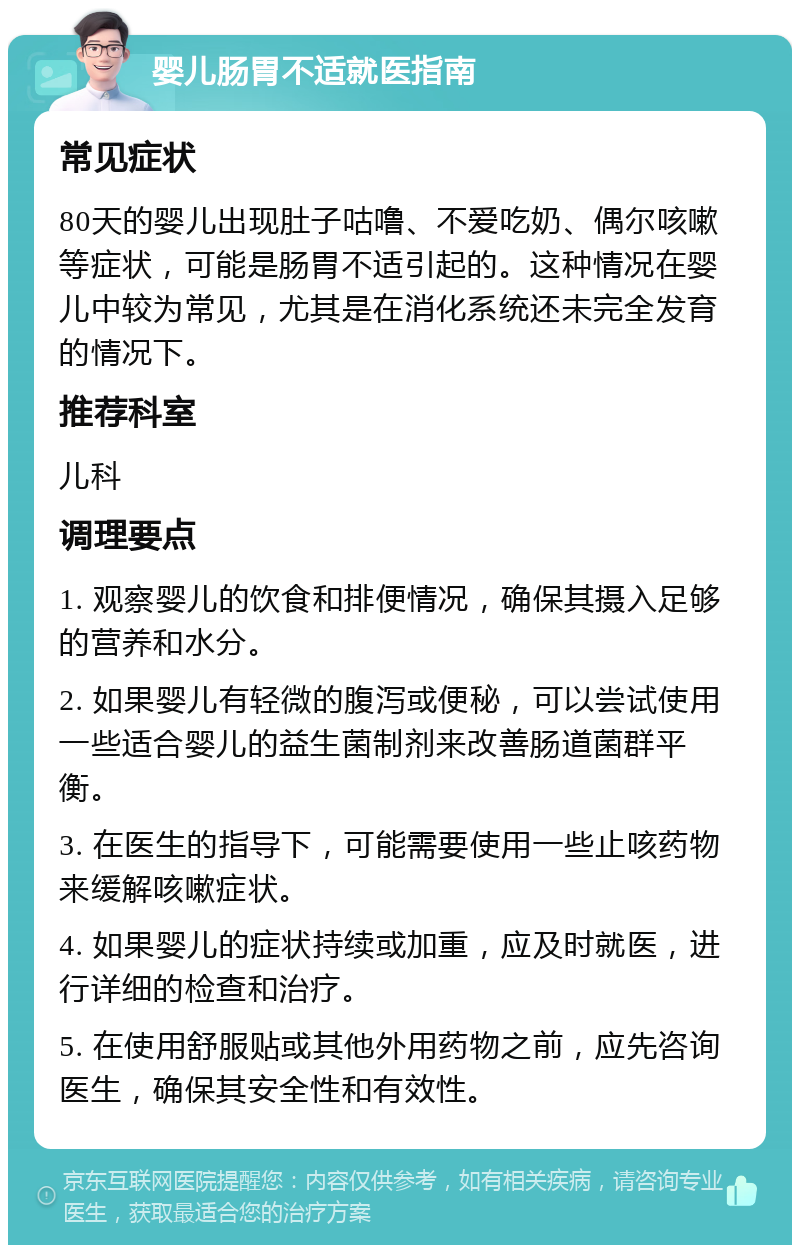 婴儿肠胃不适就医指南 常见症状 80天的婴儿出现肚子咕噜、不爱吃奶、偶尔咳嗽等症状，可能是肠胃不适引起的。这种情况在婴儿中较为常见，尤其是在消化系统还未完全发育的情况下。 推荐科室 儿科 调理要点 1. 观察婴儿的饮食和排便情况，确保其摄入足够的营养和水分。 2. 如果婴儿有轻微的腹泻或便秘，可以尝试使用一些适合婴儿的益生菌制剂来改善肠道菌群平衡。 3. 在医生的指导下，可能需要使用一些止咳药物来缓解咳嗽症状。 4. 如果婴儿的症状持续或加重，应及时就医，进行详细的检查和治疗。 5. 在使用舒服贴或其他外用药物之前，应先咨询医生，确保其安全性和有效性。