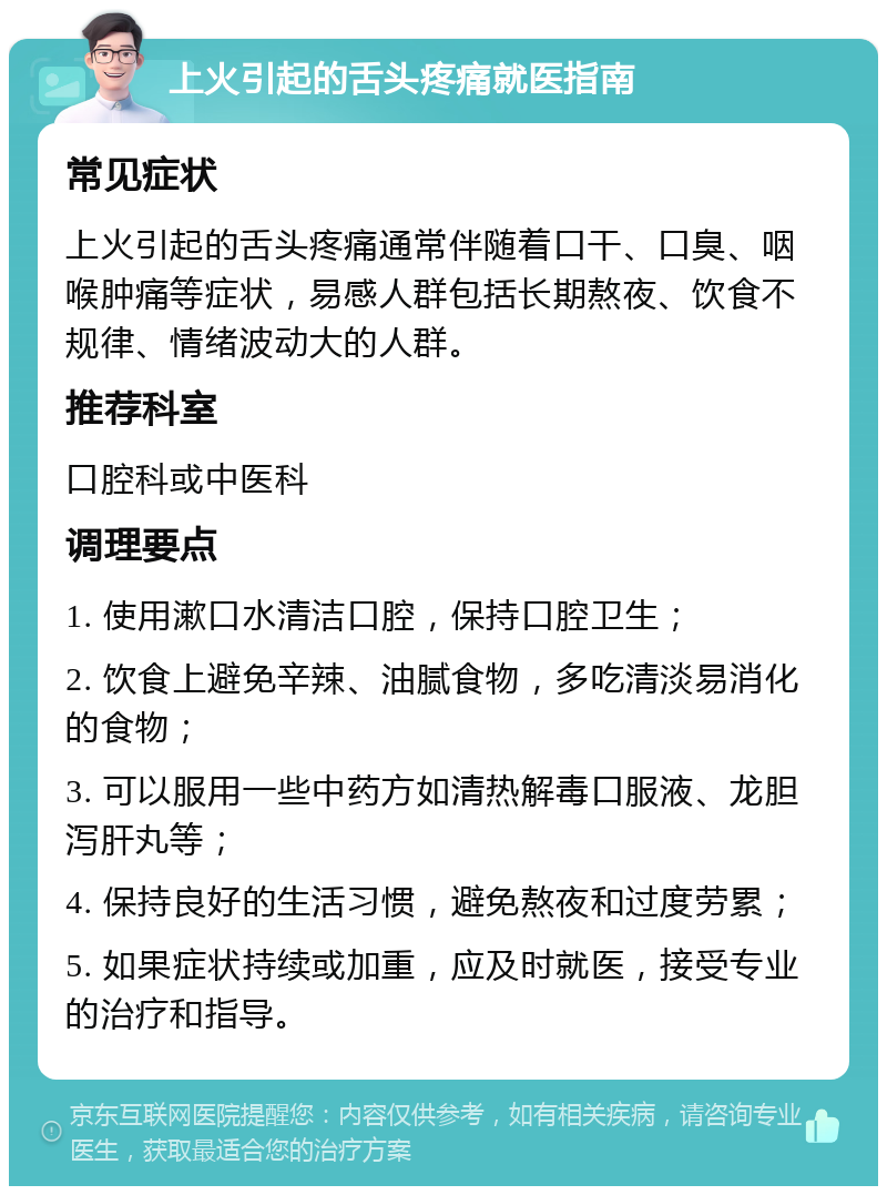 上火引起的舌头疼痛就医指南 常见症状 上火引起的舌头疼痛通常伴随着口干、口臭、咽喉肿痛等症状，易感人群包括长期熬夜、饮食不规律、情绪波动大的人群。 推荐科室 口腔科或中医科 调理要点 1. 使用漱口水清洁口腔，保持口腔卫生； 2. 饮食上避免辛辣、油腻食物，多吃清淡易消化的食物； 3. 可以服用一些中药方如清热解毒口服液、龙胆泻肝丸等； 4. 保持良好的生活习惯，避免熬夜和过度劳累； 5. 如果症状持续或加重，应及时就医，接受专业的治疗和指导。