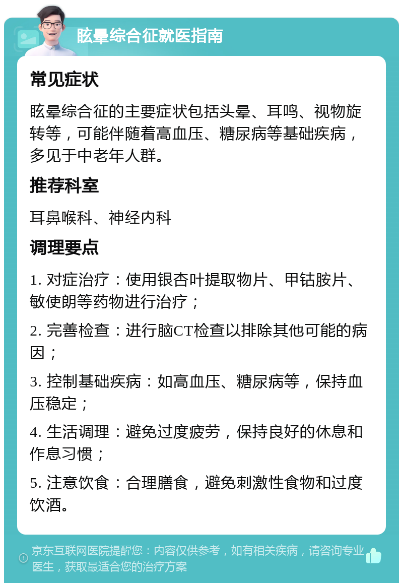 眩晕综合征就医指南 常见症状 眩晕综合征的主要症状包括头晕、耳鸣、视物旋转等，可能伴随着高血压、糖尿病等基础疾病，多见于中老年人群。 推荐科室 耳鼻喉科、神经内科 调理要点 1. 对症治疗：使用银杏叶提取物片、甲钴胺片、敏使朗等药物进行治疗； 2. 完善检查：进行脑CT检查以排除其他可能的病因； 3. 控制基础疾病：如高血压、糖尿病等，保持血压稳定； 4. 生活调理：避免过度疲劳，保持良好的休息和作息习惯； 5. 注意饮食：合理膳食，避免刺激性食物和过度饮酒。