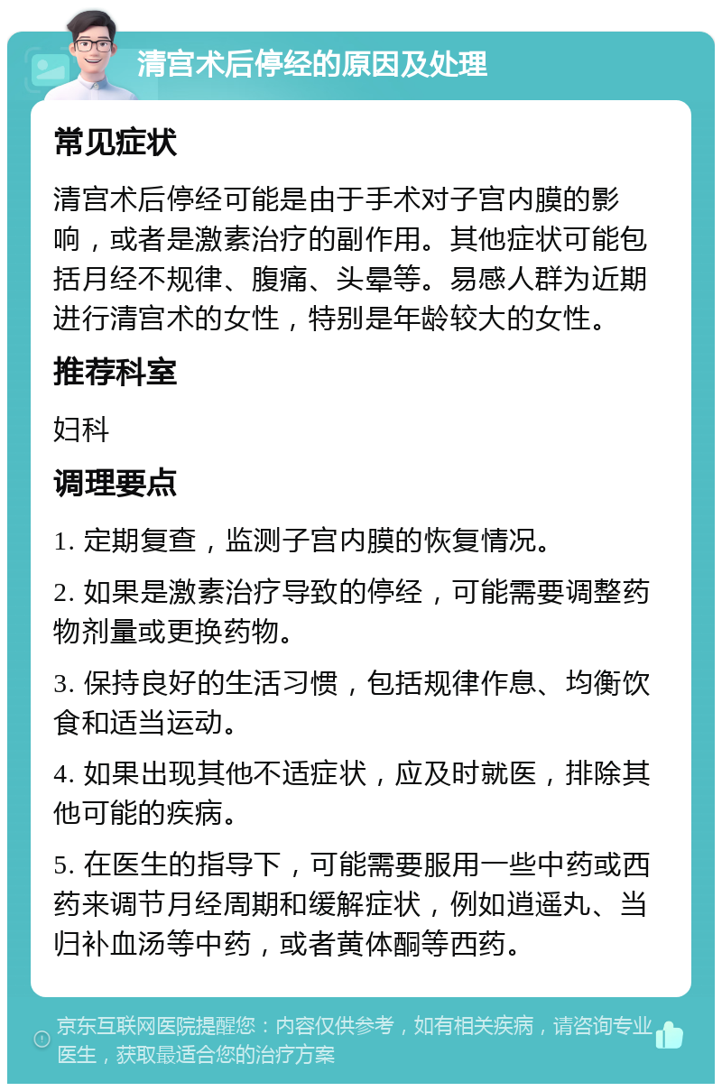 清宫术后停经的原因及处理 常见症状 清宫术后停经可能是由于手术对子宫内膜的影响，或者是激素治疗的副作用。其他症状可能包括月经不规律、腹痛、头晕等。易感人群为近期进行清宫术的女性，特别是年龄较大的女性。 推荐科室 妇科 调理要点 1. 定期复查，监测子宫内膜的恢复情况。 2. 如果是激素治疗导致的停经，可能需要调整药物剂量或更换药物。 3. 保持良好的生活习惯，包括规律作息、均衡饮食和适当运动。 4. 如果出现其他不适症状，应及时就医，排除其他可能的疾病。 5. 在医生的指导下，可能需要服用一些中药或西药来调节月经周期和缓解症状，例如逍遥丸、当归补血汤等中药，或者黄体酮等西药。