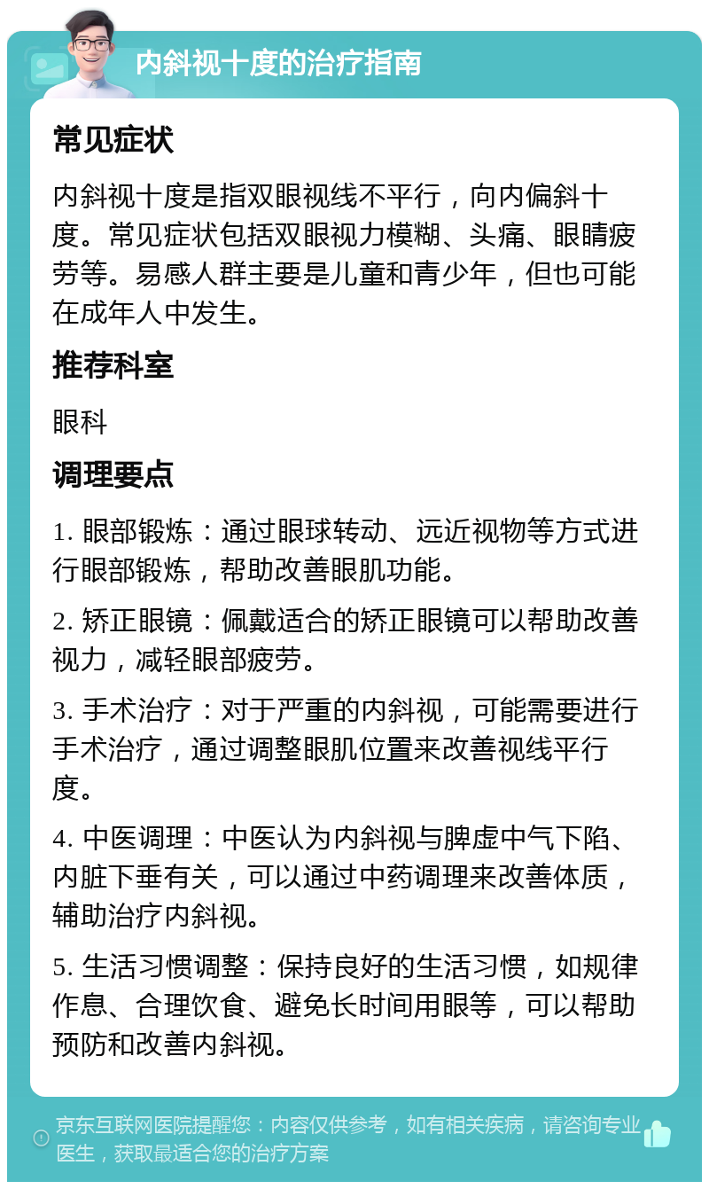 内斜视十度的治疗指南 常见症状 内斜视十度是指双眼视线不平行，向内偏斜十度。常见症状包括双眼视力模糊、头痛、眼睛疲劳等。易感人群主要是儿童和青少年，但也可能在成年人中发生。 推荐科室 眼科 调理要点 1. 眼部锻炼：通过眼球转动、远近视物等方式进行眼部锻炼，帮助改善眼肌功能。 2. 矫正眼镜：佩戴适合的矫正眼镜可以帮助改善视力，减轻眼部疲劳。 3. 手术治疗：对于严重的内斜视，可能需要进行手术治疗，通过调整眼肌位置来改善视线平行度。 4. 中医调理：中医认为内斜视与脾虚中气下陷、内脏下垂有关，可以通过中药调理来改善体质，辅助治疗内斜视。 5. 生活习惯调整：保持良好的生活习惯，如规律作息、合理饮食、避免长时间用眼等，可以帮助预防和改善内斜视。