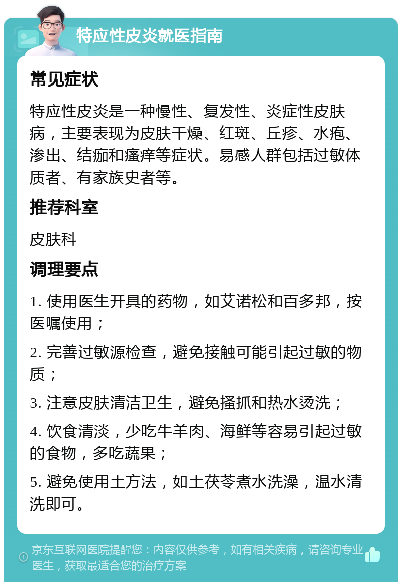 特应性皮炎就医指南 常见症状 特应性皮炎是一种慢性、复发性、炎症性皮肤病，主要表现为皮肤干燥、红斑、丘疹、水疱、渗出、结痂和瘙痒等症状。易感人群包括过敏体质者、有家族史者等。 推荐科室 皮肤科 调理要点 1. 使用医生开具的药物，如艾诺松和百多邦，按医嘱使用； 2. 完善过敏源检查，避免接触可能引起过敏的物质； 3. 注意皮肤清洁卫生，避免搔抓和热水烫洗； 4. 饮食清淡，少吃牛羊肉、海鲜等容易引起过敏的食物，多吃蔬果； 5. 避免使用土方法，如土茯苓煮水洗澡，温水清洗即可。