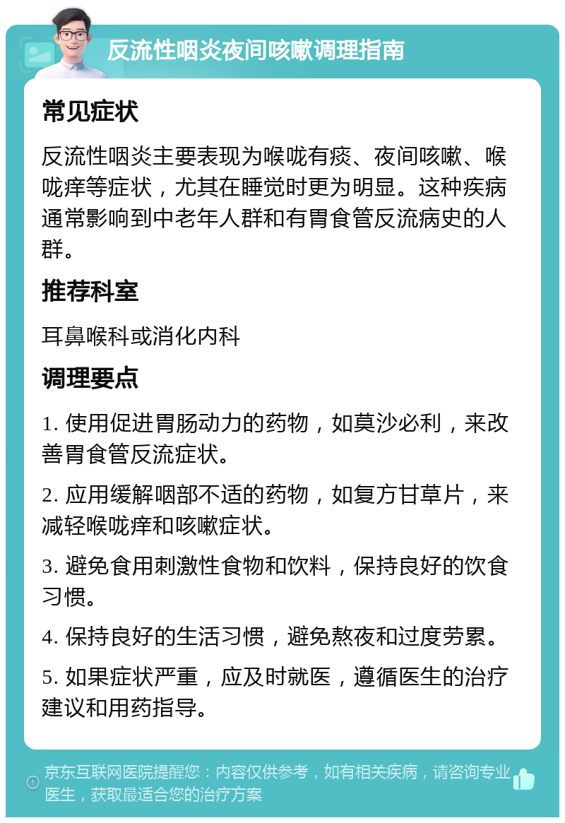 反流性咽炎夜间咳嗽调理指南 常见症状 反流性咽炎主要表现为喉咙有痰、夜间咳嗽、喉咙痒等症状，尤其在睡觉时更为明显。这种疾病通常影响到中老年人群和有胃食管反流病史的人群。 推荐科室 耳鼻喉科或消化内科 调理要点 1. 使用促进胃肠动力的药物，如莫沙必利，来改善胃食管反流症状。 2. 应用缓解咽部不适的药物，如复方甘草片，来减轻喉咙痒和咳嗽症状。 3. 避免食用刺激性食物和饮料，保持良好的饮食习惯。 4. 保持良好的生活习惯，避免熬夜和过度劳累。 5. 如果症状严重，应及时就医，遵循医生的治疗建议和用药指导。