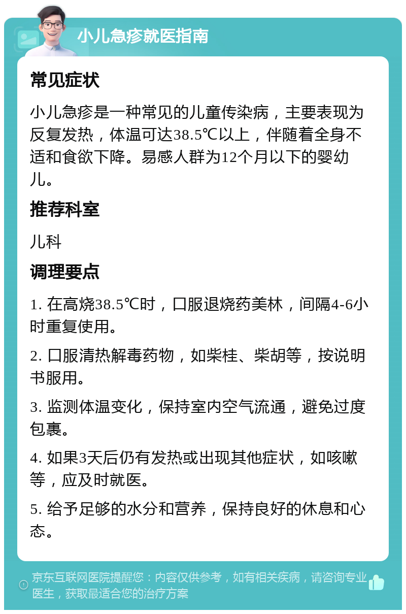 小儿急疹就医指南 常见症状 小儿急疹是一种常见的儿童传染病，主要表现为反复发热，体温可达38.5℃以上，伴随着全身不适和食欲下降。易感人群为12个月以下的婴幼儿。 推荐科室 儿科 调理要点 1. 在高烧38.5℃时，口服退烧药美林，间隔4-6小时重复使用。 2. 口服清热解毒药物，如柴桂、柴胡等，按说明书服用。 3. 监测体温变化，保持室内空气流通，避免过度包裹。 4. 如果3天后仍有发热或出现其他症状，如咳嗽等，应及时就医。 5. 给予足够的水分和营养，保持良好的休息和心态。