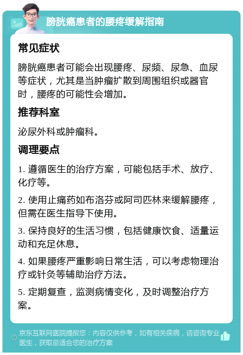 膀胱癌患者的腰疼缓解指南 常见症状 膀胱癌患者可能会出现腰疼、尿频、尿急、血尿等症状，尤其是当肿瘤扩散到周围组织或器官时，腰疼的可能性会增加。 推荐科室 泌尿外科或肿瘤科。 调理要点 1. 遵循医生的治疗方案，可能包括手术、放疗、化疗等。 2. 使用止痛药如布洛芬或阿司匹林来缓解腰疼，但需在医生指导下使用。 3. 保持良好的生活习惯，包括健康饮食、适量运动和充足休息。 4. 如果腰疼严重影响日常生活，可以考虑物理治疗或针灸等辅助治疗方法。 5. 定期复查，监测病情变化，及时调整治疗方案。