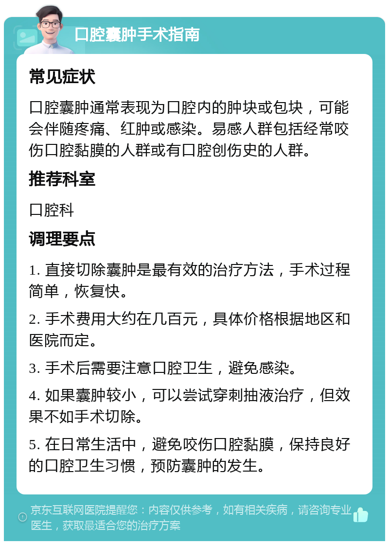 口腔囊肿手术指南 常见症状 口腔囊肿通常表现为口腔内的肿块或包块，可能会伴随疼痛、红肿或感染。易感人群包括经常咬伤口腔黏膜的人群或有口腔创伤史的人群。 推荐科室 口腔科 调理要点 1. 直接切除囊肿是最有效的治疗方法，手术过程简单，恢复快。 2. 手术费用大约在几百元，具体价格根据地区和医院而定。 3. 手术后需要注意口腔卫生，避免感染。 4. 如果囊肿较小，可以尝试穿刺抽液治疗，但效果不如手术切除。 5. 在日常生活中，避免咬伤口腔黏膜，保持良好的口腔卫生习惯，预防囊肿的发生。