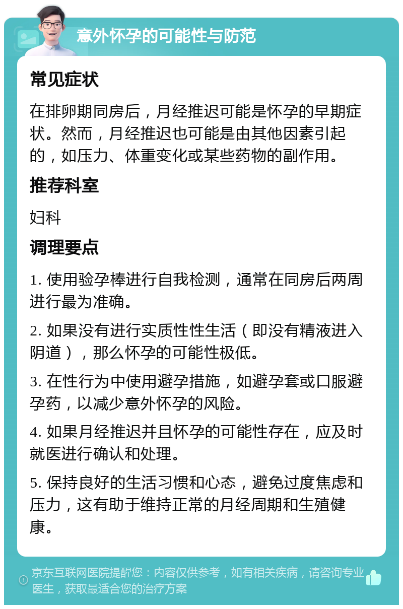 意外怀孕的可能性与防范 常见症状 在排卵期同房后，月经推迟可能是怀孕的早期症状。然而，月经推迟也可能是由其他因素引起的，如压力、体重变化或某些药物的副作用。 推荐科室 妇科 调理要点 1. 使用验孕棒进行自我检测，通常在同房后两周进行最为准确。 2. 如果没有进行实质性性生活（即没有精液进入阴道），那么怀孕的可能性极低。 3. 在性行为中使用避孕措施，如避孕套或口服避孕药，以减少意外怀孕的风险。 4. 如果月经推迟并且怀孕的可能性存在，应及时就医进行确认和处理。 5. 保持良好的生活习惯和心态，避免过度焦虑和压力，这有助于维持正常的月经周期和生殖健康。