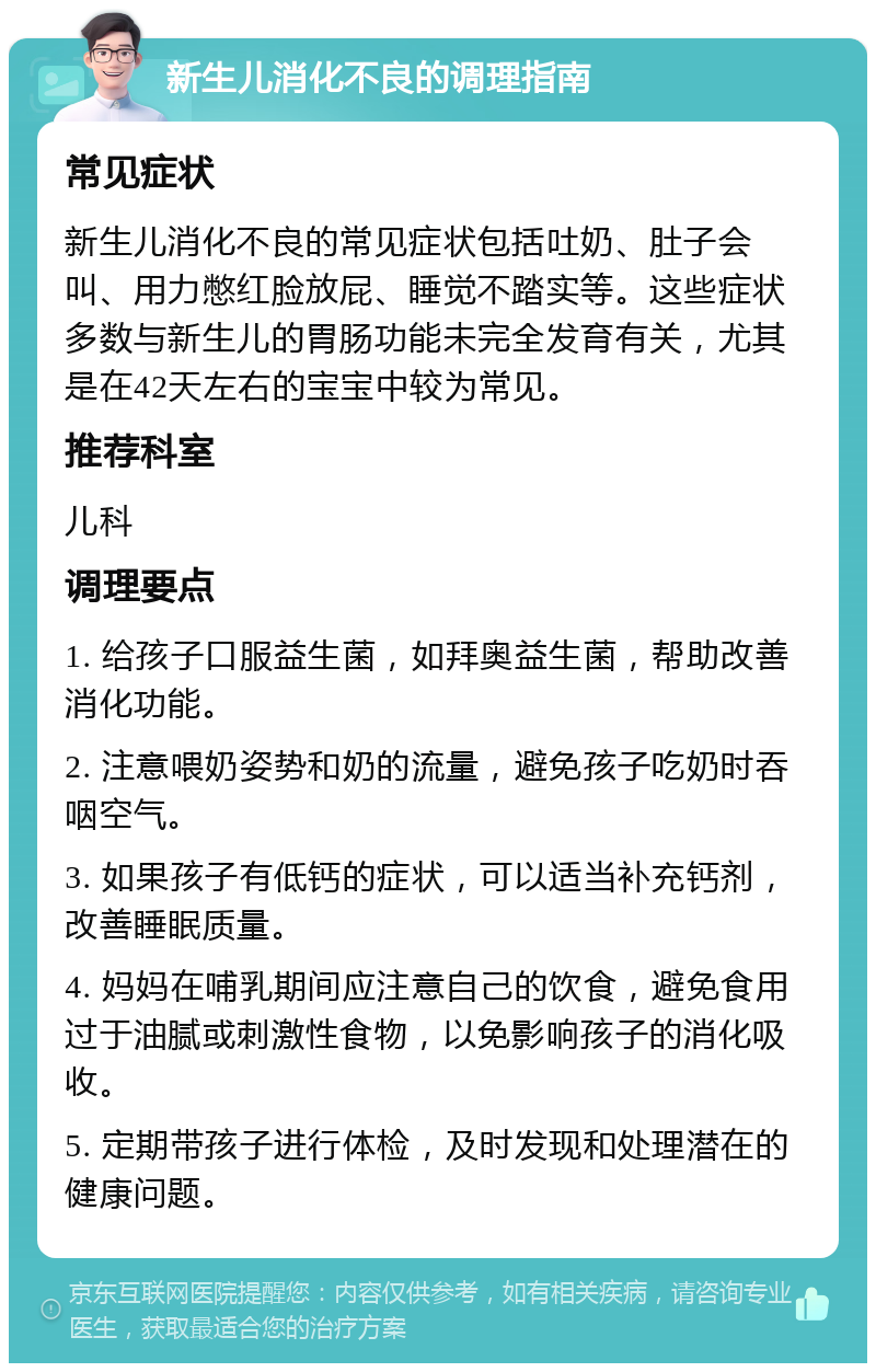 新生儿消化不良的调理指南 常见症状 新生儿消化不良的常见症状包括吐奶、肚子会叫、用力憋红脸放屁、睡觉不踏实等。这些症状多数与新生儿的胃肠功能未完全发育有关，尤其是在42天左右的宝宝中较为常见。 推荐科室 儿科 调理要点 1. 给孩子口服益生菌，如拜奥益生菌，帮助改善消化功能。 2. 注意喂奶姿势和奶的流量，避免孩子吃奶时吞咽空气。 3. 如果孩子有低钙的症状，可以适当补充钙剂，改善睡眠质量。 4. 妈妈在哺乳期间应注意自己的饮食，避免食用过于油腻或刺激性食物，以免影响孩子的消化吸收。 5. 定期带孩子进行体检，及时发现和处理潜在的健康问题。