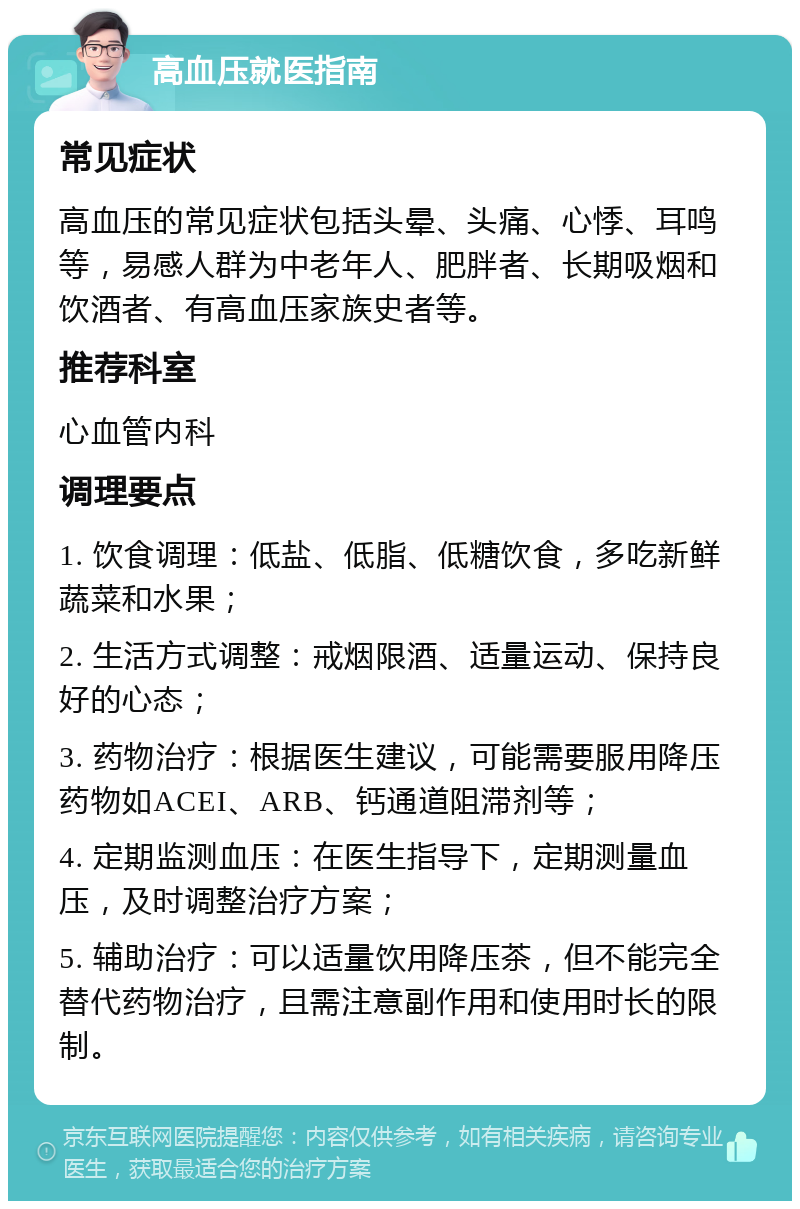 高血压就医指南 常见症状 高血压的常见症状包括头晕、头痛、心悸、耳鸣等，易感人群为中老年人、肥胖者、长期吸烟和饮酒者、有高血压家族史者等。 推荐科室 心血管内科 调理要点 1. 饮食调理：低盐、低脂、低糖饮食，多吃新鲜蔬菜和水果； 2. 生活方式调整：戒烟限酒、适量运动、保持良好的心态； 3. 药物治疗：根据医生建议，可能需要服用降压药物如ACEI、ARB、钙通道阻滞剂等； 4. 定期监测血压：在医生指导下，定期测量血压，及时调整治疗方案； 5. 辅助治疗：可以适量饮用降压茶，但不能完全替代药物治疗，且需注意副作用和使用时长的限制。