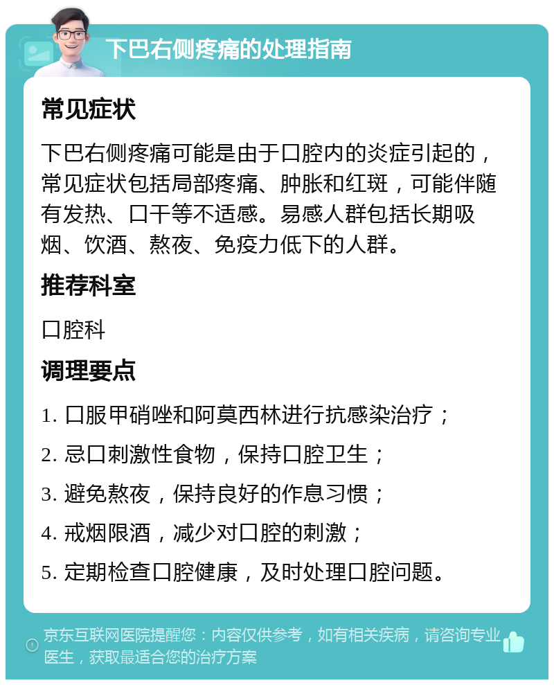 下巴右侧疼痛的处理指南 常见症状 下巴右侧疼痛可能是由于口腔内的炎症引起的，常见症状包括局部疼痛、肿胀和红斑，可能伴随有发热、口干等不适感。易感人群包括长期吸烟、饮酒、熬夜、免疫力低下的人群。 推荐科室 口腔科 调理要点 1. 口服甲硝唑和阿莫西林进行抗感染治疗； 2. 忌口刺激性食物，保持口腔卫生； 3. 避免熬夜，保持良好的作息习惯； 4. 戒烟限酒，减少对口腔的刺激； 5. 定期检查口腔健康，及时处理口腔问题。