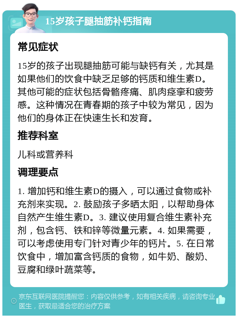 15岁孩子腿抽筋补钙指南 常见症状 15岁的孩子出现腿抽筋可能与缺钙有关，尤其是如果他们的饮食中缺乏足够的钙质和维生素D。其他可能的症状包括骨骼疼痛、肌肉痉挛和疲劳感。这种情况在青春期的孩子中较为常见，因为他们的身体正在快速生长和发育。 推荐科室 儿科或营养科 调理要点 1. 增加钙和维生素D的摄入，可以通过食物或补充剂来实现。2. 鼓励孩子多晒太阳，以帮助身体自然产生维生素D。3. 建议使用复合维生素补充剂，包含钙、铁和锌等微量元素。4. 如果需要，可以考虑使用专门针对青少年的钙片。5. 在日常饮食中，增加富含钙质的食物，如牛奶、酸奶、豆腐和绿叶蔬菜等。