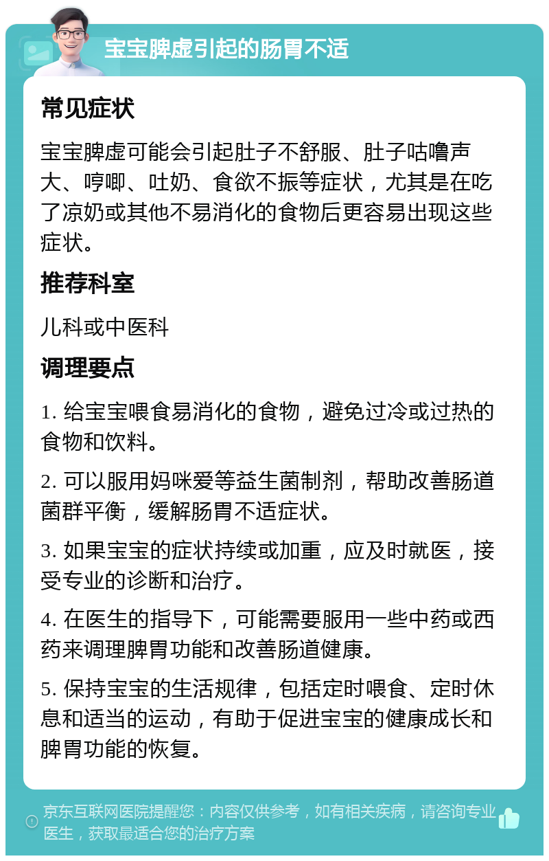 宝宝脾虚引起的肠胃不适 常见症状 宝宝脾虚可能会引起肚子不舒服、肚子咕噜声大、哼唧、吐奶、食欲不振等症状，尤其是在吃了凉奶或其他不易消化的食物后更容易出现这些症状。 推荐科室 儿科或中医科 调理要点 1. 给宝宝喂食易消化的食物，避免过冷或过热的食物和饮料。 2. 可以服用妈咪爱等益生菌制剂，帮助改善肠道菌群平衡，缓解肠胃不适症状。 3. 如果宝宝的症状持续或加重，应及时就医，接受专业的诊断和治疗。 4. 在医生的指导下，可能需要服用一些中药或西药来调理脾胃功能和改善肠道健康。 5. 保持宝宝的生活规律，包括定时喂食、定时休息和适当的运动，有助于促进宝宝的健康成长和脾胃功能的恢复。