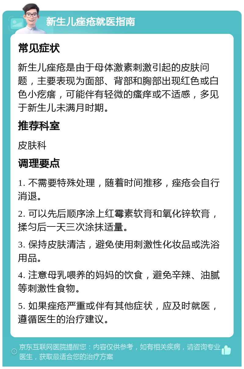 新生儿痤疮就医指南 常见症状 新生儿痤疮是由于母体激素刺激引起的皮肤问题，主要表现为面部、背部和胸部出现红色或白色小疙瘩，可能伴有轻微的瘙痒或不适感，多见于新生儿未满月时期。 推荐科室 皮肤科 调理要点 1. 不需要特殊处理，随着时间推移，痤疮会自行消退。 2. 可以先后顺序涂上红霉素软膏和氧化锌软膏，揉匀后一天三次涂抹适量。 3. 保持皮肤清洁，避免使用刺激性化妆品或洗浴用品。 4. 注意母乳喂养的妈妈的饮食，避免辛辣、油腻等刺激性食物。 5. 如果痤疮严重或伴有其他症状，应及时就医，遵循医生的治疗建议。