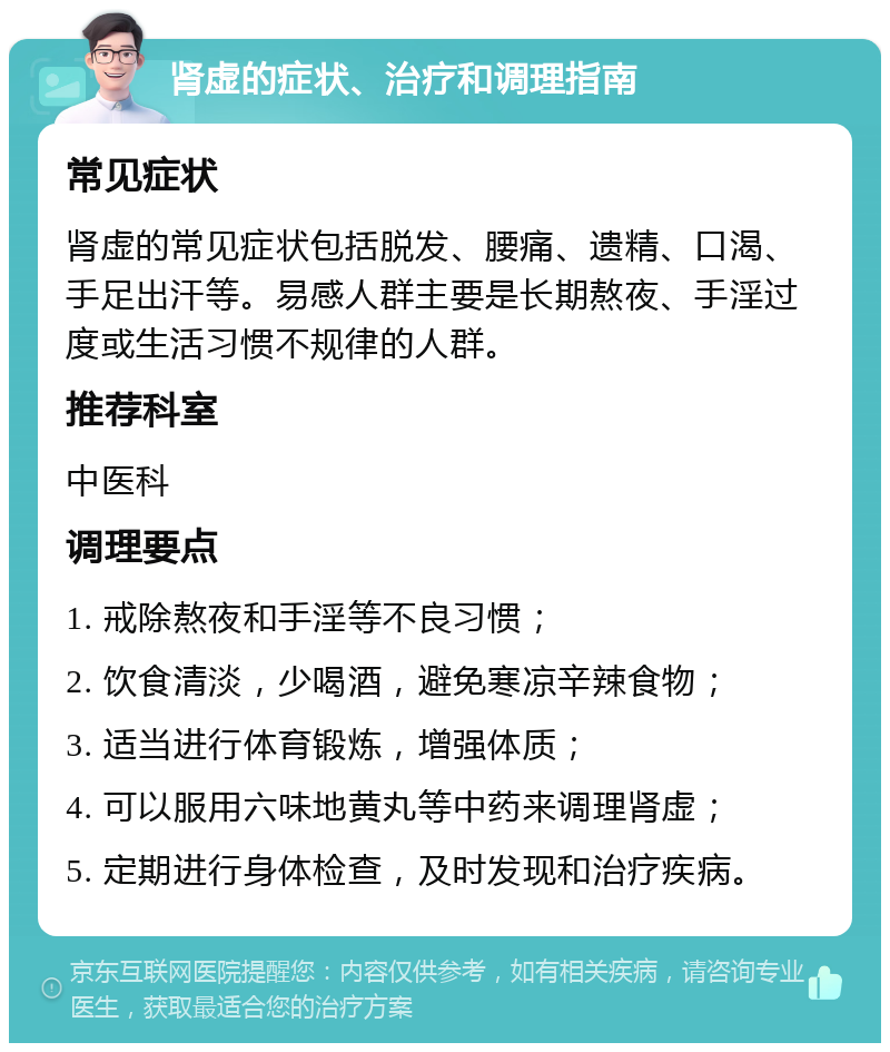 肾虚的症状、治疗和调理指南 常见症状 肾虚的常见症状包括脱发、腰痛、遗精、口渴、手足出汗等。易感人群主要是长期熬夜、手淫过度或生活习惯不规律的人群。 推荐科室 中医科 调理要点 1. 戒除熬夜和手淫等不良习惯； 2. 饮食清淡，少喝酒，避免寒凉辛辣食物； 3. 适当进行体育锻炼，增强体质； 4. 可以服用六味地黄丸等中药来调理肾虚； 5. 定期进行身体检查，及时发现和治疗疾病。