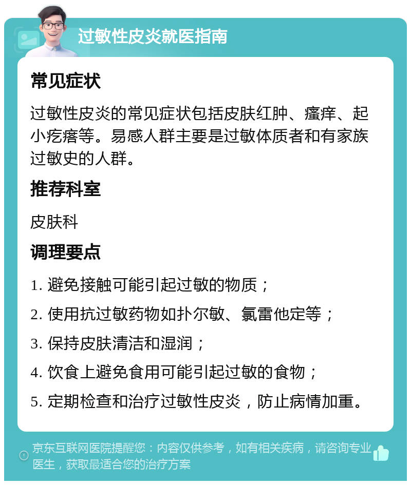 过敏性皮炎就医指南 常见症状 过敏性皮炎的常见症状包括皮肤红肿、瘙痒、起小疙瘩等。易感人群主要是过敏体质者和有家族过敏史的人群。 推荐科室 皮肤科 调理要点 1. 避免接触可能引起过敏的物质； 2. 使用抗过敏药物如扑尔敏、氯雷他定等； 3. 保持皮肤清洁和湿润； 4. 饮食上避免食用可能引起过敏的食物； 5. 定期检查和治疗过敏性皮炎，防止病情加重。