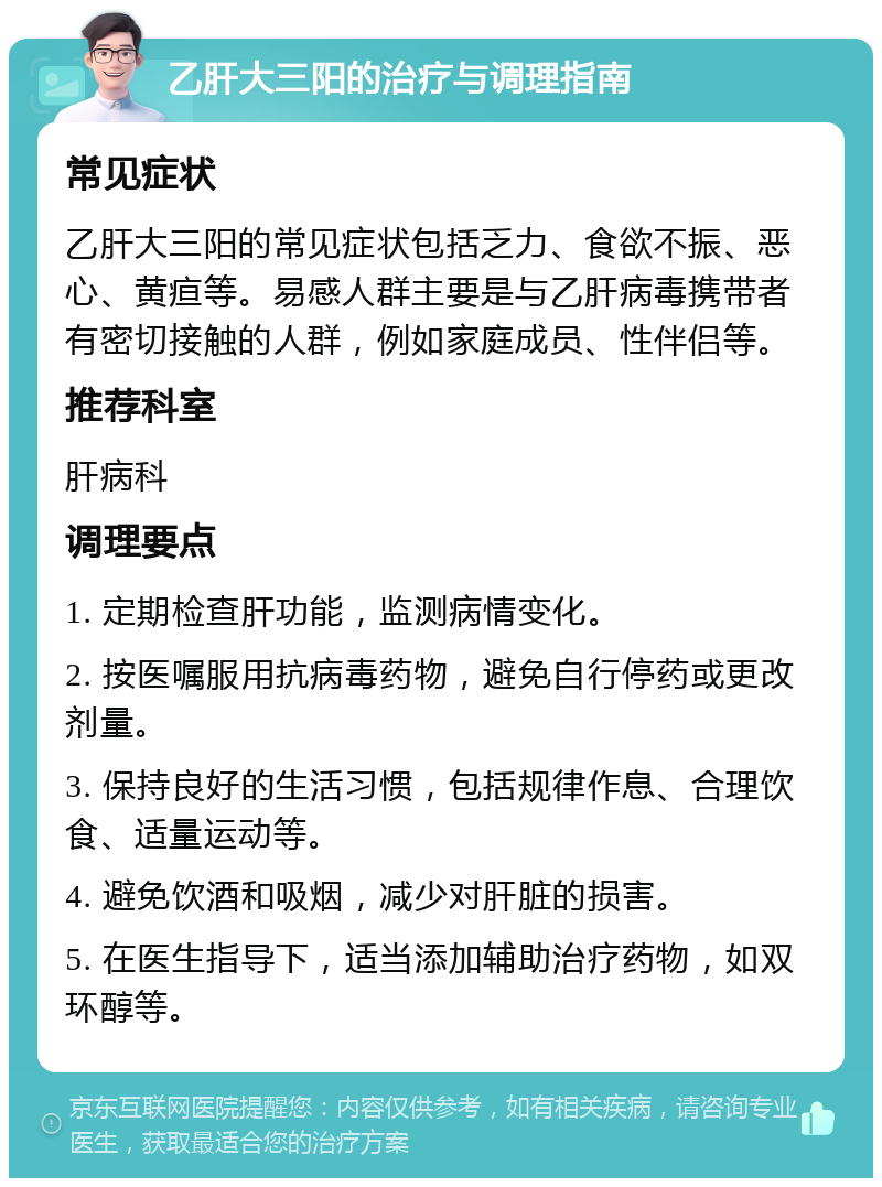 乙肝大三阳的治疗与调理指南 常见症状 乙肝大三阳的常见症状包括乏力、食欲不振、恶心、黄疸等。易感人群主要是与乙肝病毒携带者有密切接触的人群，例如家庭成员、性伴侣等。 推荐科室 肝病科 调理要点 1. 定期检查肝功能，监测病情变化。 2. 按医嘱服用抗病毒药物，避免自行停药或更改剂量。 3. 保持良好的生活习惯，包括规律作息、合理饮食、适量运动等。 4. 避免饮酒和吸烟，减少对肝脏的损害。 5. 在医生指导下，适当添加辅助治疗药物，如双环醇等。