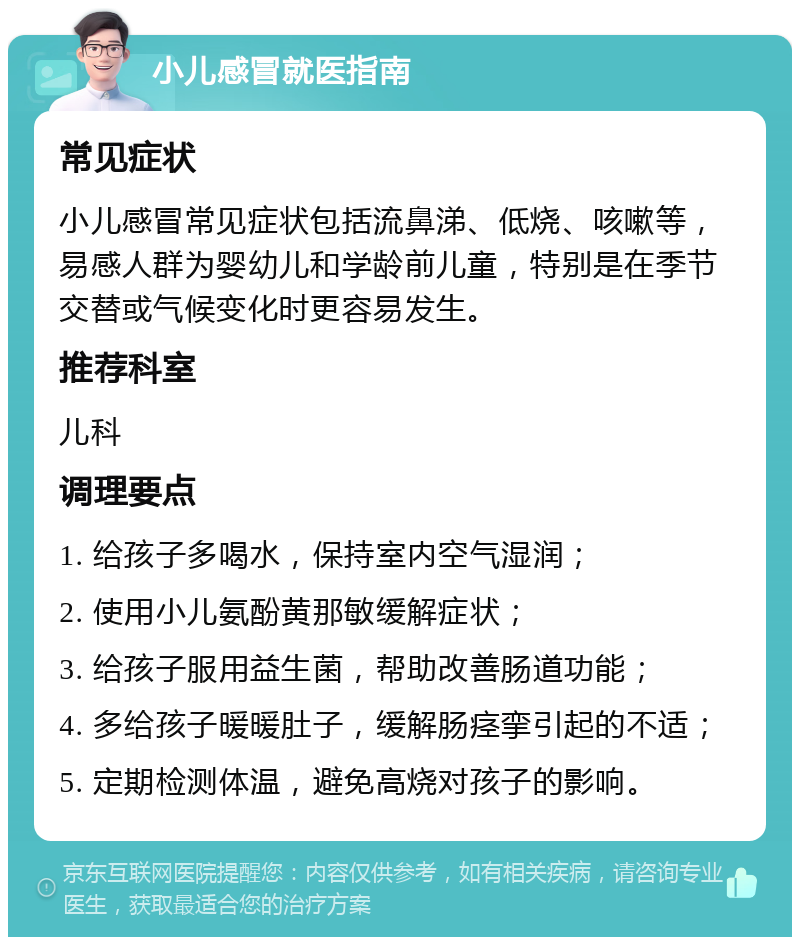 小儿感冒就医指南 常见症状 小儿感冒常见症状包括流鼻涕、低烧、咳嗽等，易感人群为婴幼儿和学龄前儿童，特别是在季节交替或气候变化时更容易发生。 推荐科室 儿科 调理要点 1. 给孩子多喝水，保持室内空气湿润； 2. 使用小儿氨酚黄那敏缓解症状； 3. 给孩子服用益生菌，帮助改善肠道功能； 4. 多给孩子暖暖肚子，缓解肠痉挛引起的不适； 5. 定期检测体温，避免高烧对孩子的影响。