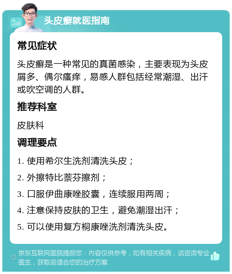 头皮癣就医指南 常见症状 头皮癣是一种常见的真菌感染，主要表现为头皮屑多、偶尔瘙痒，易感人群包括经常潮湿、出汗或吹空调的人群。 推荐科室 皮肤科 调理要点 1. 使用希尔生洗剂清洗头皮； 2. 外擦特比萘芬擦剂； 3. 口服伊曲康唑胶囊，连续服用两周； 4. 注意保持皮肤的卫生，避免潮湿出汗； 5. 可以使用复方桐康唑洗剂清洗头皮。