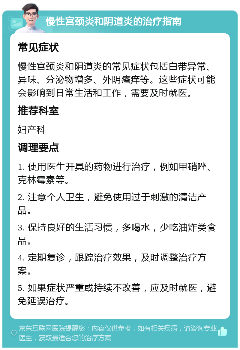 慢性宫颈炎和阴道炎的治疗指南 常见症状 慢性宫颈炎和阴道炎的常见症状包括白带异常、异味、分泌物增多、外阴瘙痒等。这些症状可能会影响到日常生活和工作，需要及时就医。 推荐科室 妇产科 调理要点 1. 使用医生开具的药物进行治疗，例如甲硝唑、克林霉素等。 2. 注意个人卫生，避免使用过于刺激的清洁产品。 3. 保持良好的生活习惯，多喝水，少吃油炸类食品。 4. 定期复诊，跟踪治疗效果，及时调整治疗方案。 5. 如果症状严重或持续不改善，应及时就医，避免延误治疗。