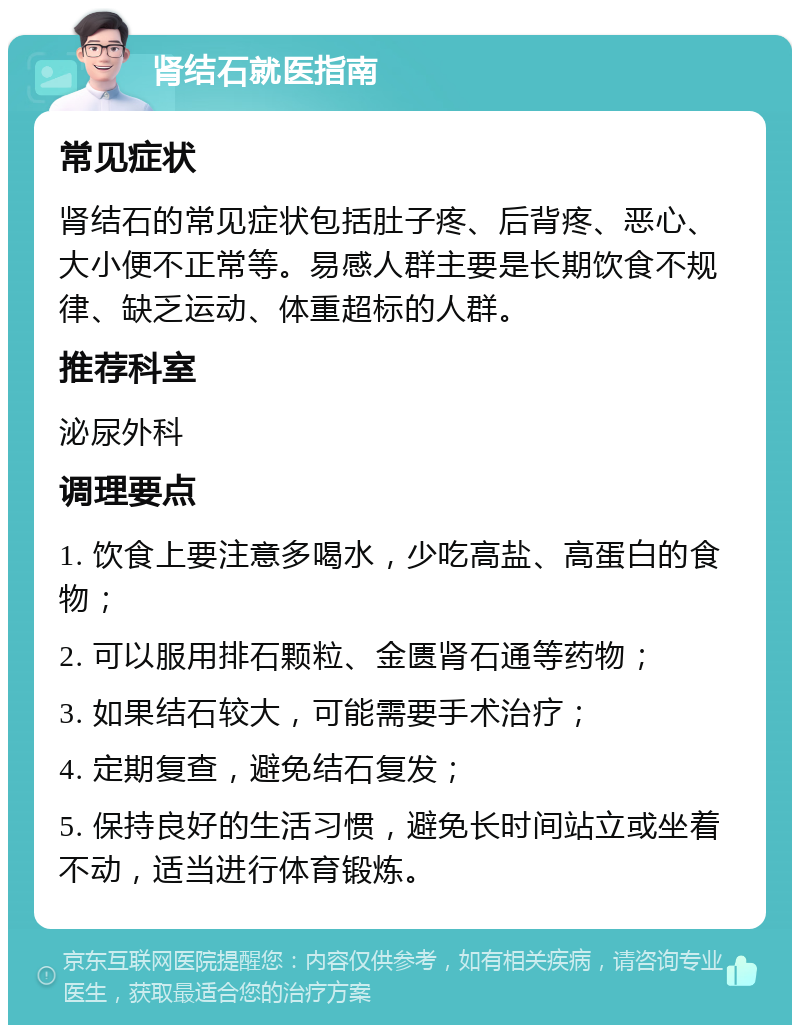 肾结石就医指南 常见症状 肾结石的常见症状包括肚子疼、后背疼、恶心、大小便不正常等。易感人群主要是长期饮食不规律、缺乏运动、体重超标的人群。 推荐科室 泌尿外科 调理要点 1. 饮食上要注意多喝水，少吃高盐、高蛋白的食物； 2. 可以服用排石颗粒、金匮肾石通等药物； 3. 如果结石较大，可能需要手术治疗； 4. 定期复查，避免结石复发； 5. 保持良好的生活习惯，避免长时间站立或坐着不动，适当进行体育锻炼。