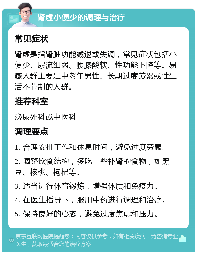 肾虚小便少的调理与治疗 常见症状 肾虚是指肾脏功能减退或失调，常见症状包括小便少、尿流细弱、腰膝酸软、性功能下降等。易感人群主要是中老年男性、长期过度劳累或性生活不节制的人群。 推荐科室 泌尿外科或中医科 调理要点 1. 合理安排工作和休息时间，避免过度劳累。 2. 调整饮食结构，多吃一些补肾的食物，如黑豆、核桃、枸杞等。 3. 适当进行体育锻炼，增强体质和免疫力。 4. 在医生指导下，服用中药进行调理和治疗。 5. 保持良好的心态，避免过度焦虑和压力。