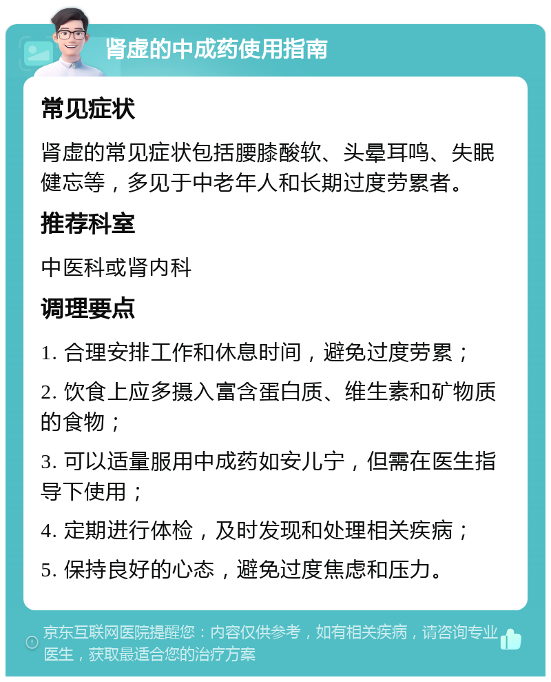 肾虚的中成药使用指南 常见症状 肾虚的常见症状包括腰膝酸软、头晕耳鸣、失眠健忘等，多见于中老年人和长期过度劳累者。 推荐科室 中医科或肾内科 调理要点 1. 合理安排工作和休息时间，避免过度劳累； 2. 饮食上应多摄入富含蛋白质、维生素和矿物质的食物； 3. 可以适量服用中成药如安儿宁，但需在医生指导下使用； 4. 定期进行体检，及时发现和处理相关疾病； 5. 保持良好的心态，避免过度焦虑和压力。