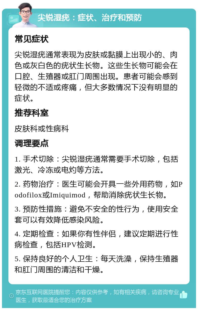 尖锐湿疣：症状、治疗和预防 常见症状 尖锐湿疣通常表现为皮肤或黏膜上出现小的、肉色或灰白色的疣状生长物。这些生长物可能会在口腔、生殖器或肛门周围出现。患者可能会感到轻微的不适或疼痛，但大多数情况下没有明显的症状。 推荐科室 皮肤科或性病科 调理要点 1. 手术切除：尖锐湿疣通常需要手术切除，包括激光、冷冻或电灼等方法。 2. 药物治疗：医生可能会开具一些外用药物，如Podofilox或Imiquimod，帮助消除疣状生长物。 3. 预防性措施：避免不安全的性行为，使用安全套可以有效降低感染风险。 4. 定期检查：如果你有性伴侣，建议定期进行性病检查，包括HPV检测。 5. 保持良好的个人卫生：每天洗澡，保持生殖器和肛门周围的清洁和干燥。