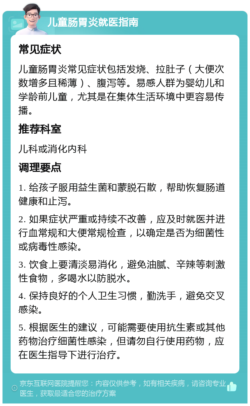 儿童肠胃炎就医指南 常见症状 儿童肠胃炎常见症状包括发烧、拉肚子（大便次数增多且稀薄）、腹泻等。易感人群为婴幼儿和学龄前儿童，尤其是在集体生活环境中更容易传播。 推荐科室 儿科或消化内科 调理要点 1. 给孩子服用益生菌和蒙脱石散，帮助恢复肠道健康和止泻。 2. 如果症状严重或持续不改善，应及时就医并进行血常规和大便常规检查，以确定是否为细菌性或病毒性感染。 3. 饮食上要清淡易消化，避免油腻、辛辣等刺激性食物，多喝水以防脱水。 4. 保持良好的个人卫生习惯，勤洗手，避免交叉感染。 5. 根据医生的建议，可能需要使用抗生素或其他药物治疗细菌性感染，但请勿自行使用药物，应在医生指导下进行治疗。