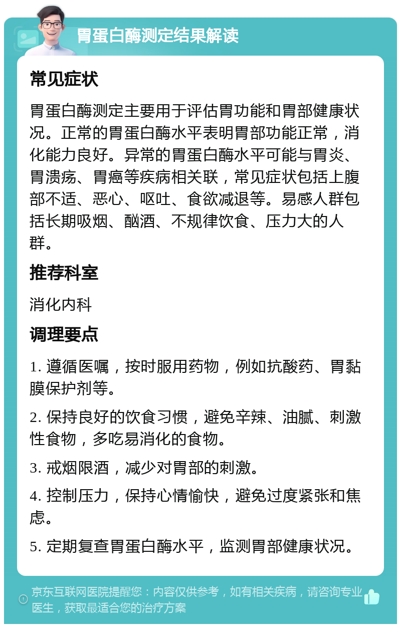 胃蛋白酶测定结果解读 常见症状 胃蛋白酶测定主要用于评估胃功能和胃部健康状况。正常的胃蛋白酶水平表明胃部功能正常，消化能力良好。异常的胃蛋白酶水平可能与胃炎、胃溃疡、胃癌等疾病相关联，常见症状包括上腹部不适、恶心、呕吐、食欲减退等。易感人群包括长期吸烟、酗酒、不规律饮食、压力大的人群。 推荐科室 消化内科 调理要点 1. 遵循医嘱，按时服用药物，例如抗酸药、胃黏膜保护剂等。 2. 保持良好的饮食习惯，避免辛辣、油腻、刺激性食物，多吃易消化的食物。 3. 戒烟限酒，减少对胃部的刺激。 4. 控制压力，保持心情愉快，避免过度紧张和焦虑。 5. 定期复查胃蛋白酶水平，监测胃部健康状况。