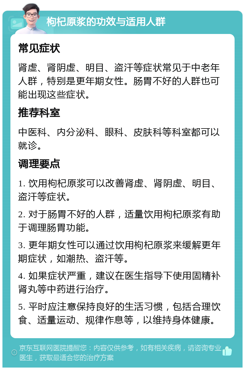 枸杞原浆的功效与适用人群 常见症状 肾虚、肾阴虚、明目、盗汗等症状常见于中老年人群，特别是更年期女性。肠胃不好的人群也可能出现这些症状。 推荐科室 中医科、内分泌科、眼科、皮肤科等科室都可以就诊。 调理要点 1. 饮用枸杞原浆可以改善肾虚、肾阴虚、明目、盗汗等症状。 2. 对于肠胃不好的人群，适量饮用枸杞原浆有助于调理肠胃功能。 3. 更年期女性可以通过饮用枸杞原浆来缓解更年期症状，如潮热、盗汗等。 4. 如果症状严重，建议在医生指导下使用固精补肾丸等中药进行治疗。 5. 平时应注意保持良好的生活习惯，包括合理饮食、适量运动、规律作息等，以维持身体健康。