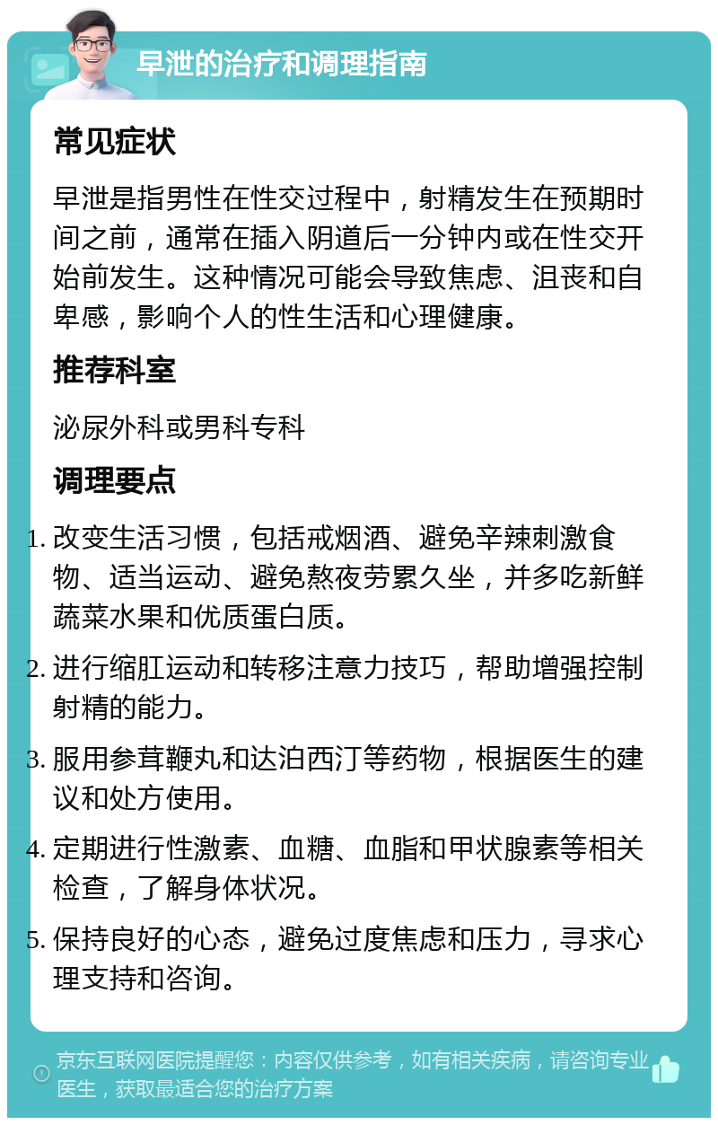 早泄的治疗和调理指南 常见症状 早泄是指男性在性交过程中，射精发生在预期时间之前，通常在插入阴道后一分钟内或在性交开始前发生。这种情况可能会导致焦虑、沮丧和自卑感，影响个人的性生活和心理健康。 推荐科室 泌尿外科或男科专科 调理要点 改变生活习惯，包括戒烟酒、避免辛辣刺激食物、适当运动、避免熬夜劳累久坐，并多吃新鲜蔬菜水果和优质蛋白质。 进行缩肛运动和转移注意力技巧，帮助增强控制射精的能力。 服用参茸鞭丸和达泊西汀等药物，根据医生的建议和处方使用。 定期进行性激素、血糖、血脂和甲状腺素等相关检查，了解身体状况。 保持良好的心态，避免过度焦虑和压力，寻求心理支持和咨询。