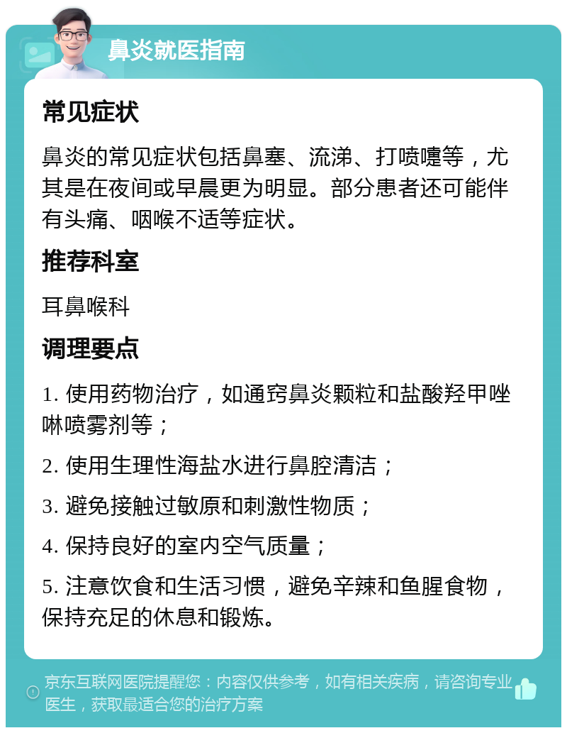 鼻炎就医指南 常见症状 鼻炎的常见症状包括鼻塞、流涕、打喷嚏等，尤其是在夜间或早晨更为明显。部分患者还可能伴有头痛、咽喉不适等症状。 推荐科室 耳鼻喉科 调理要点 1. 使用药物治疗，如通窍鼻炎颗粒和盐酸羟甲唑啉喷雾剂等； 2. 使用生理性海盐水进行鼻腔清洁； 3. 避免接触过敏原和刺激性物质； 4. 保持良好的室内空气质量； 5. 注意饮食和生活习惯，避免辛辣和鱼腥食物，保持充足的休息和锻炼。