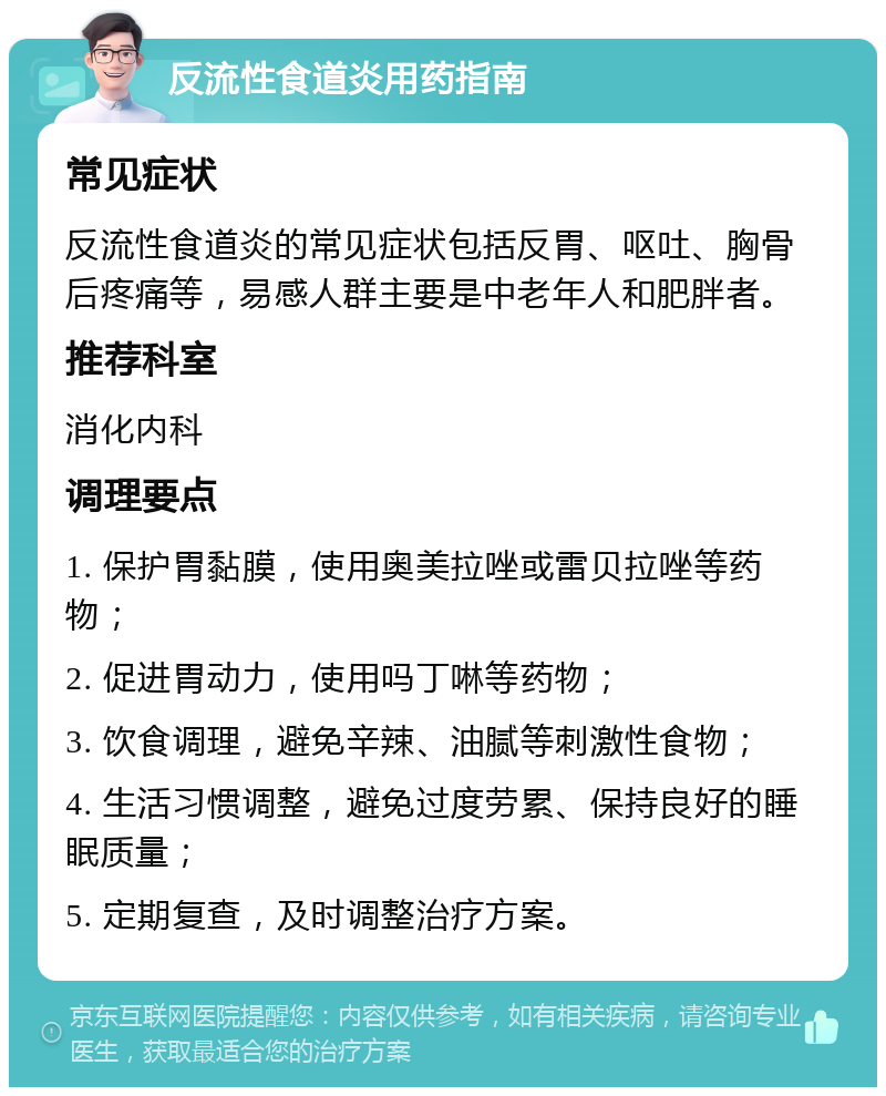 反流性食道炎用药指南 常见症状 反流性食道炎的常见症状包括反胃、呕吐、胸骨后疼痛等，易感人群主要是中老年人和肥胖者。 推荐科室 消化内科 调理要点 1. 保护胃黏膜，使用奥美拉唑或雷贝拉唑等药物； 2. 促进胃动力，使用吗丁啉等药物； 3. 饮食调理，避免辛辣、油腻等刺激性食物； 4. 生活习惯调整，避免过度劳累、保持良好的睡眠质量； 5. 定期复查，及时调整治疗方案。