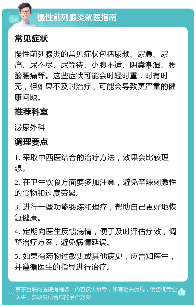 慢性前列腺炎就医指南 常见症状 慢性前列腺炎的常见症状包括尿频、尿急、尿痛、尿不尽、尿等待、小腹不适、阴囊潮湿、腰酸腰痛等。这些症状可能会时轻时重，时有时无，但如果不及时治疗，可能会导致更严重的健康问题。 推荐科室 泌尿外科 调理要点 1. 采取中西医结合的治疗方法，效果会比较理想。 2. 在卫生饮食方面要多加注意，避免辛辣刺激性的食物和过度劳累。 3. 进行一些功能锻炼和理疗，帮助自己更好地恢复健康。 4. 定期向医生反馈病情，便于及时评估疗效，调整治疗方案，避免病情延误。 5. 如果有药物过敏史或其他病史，应告知医生，并遵循医生的指导进行治疗。