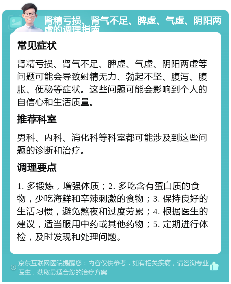 肾精亏损、肾气不足、脾虚、气虚、阴阳两虚的调理指南 常见症状 肾精亏损、肾气不足、脾虚、气虚、阴阳两虚等问题可能会导致射精无力、勃起不坚、腹泻、腹胀、便秘等症状。这些问题可能会影响到个人的自信心和生活质量。 推荐科室 男科、内科、消化科等科室都可能涉及到这些问题的诊断和治疗。 调理要点 1. 多锻炼，增强体质；2. 多吃含有蛋白质的食物，少吃海鲜和辛辣刺激的食物；3. 保持良好的生活习惯，避免熬夜和过度劳累；4. 根据医生的建议，适当服用中药或其他药物；5. 定期进行体检，及时发现和处理问题。