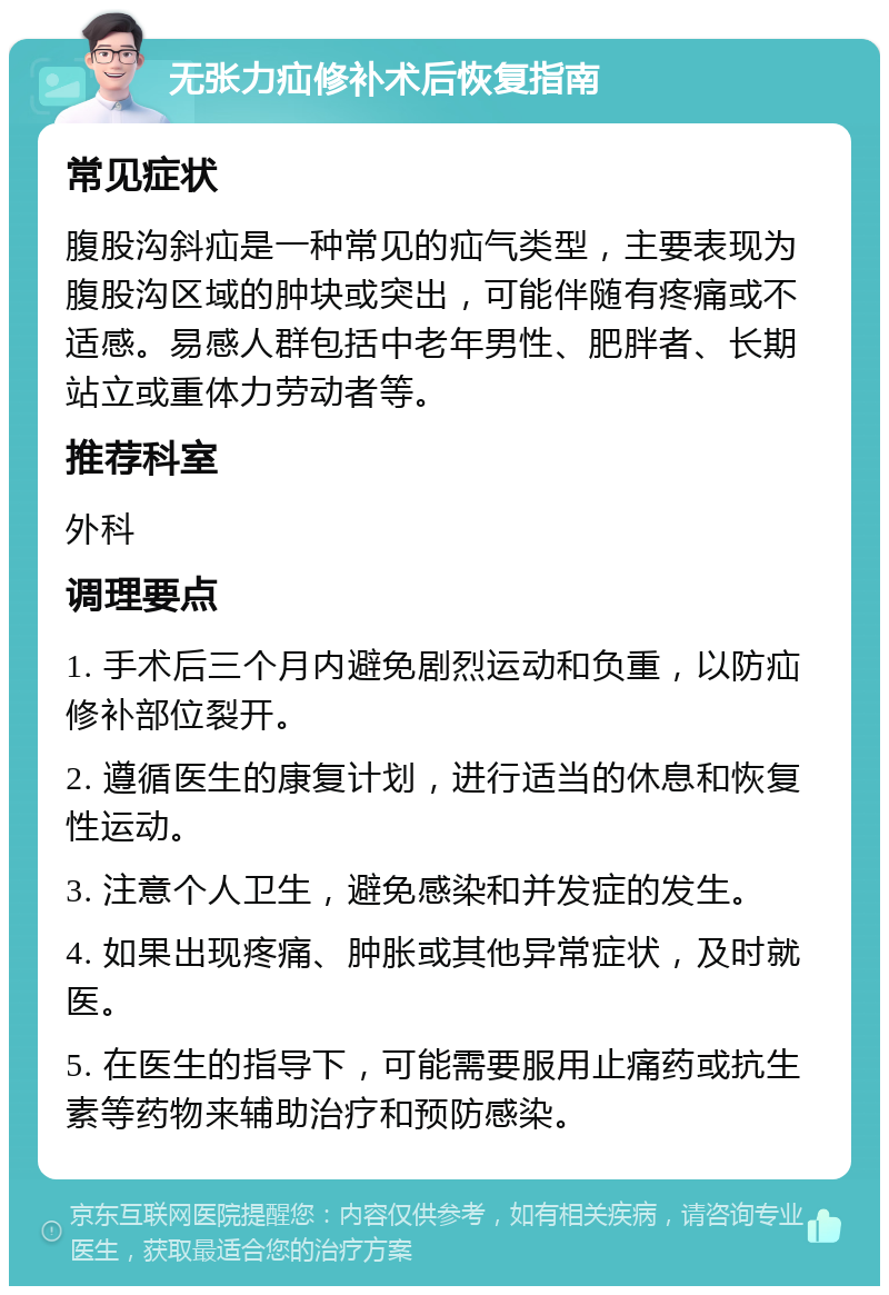 无张力疝修补术后恢复指南 常见症状 腹股沟斜疝是一种常见的疝气类型，主要表现为腹股沟区域的肿块或突出，可能伴随有疼痛或不适感。易感人群包括中老年男性、肥胖者、长期站立或重体力劳动者等。 推荐科室 外科 调理要点 1. 手术后三个月内避免剧烈运动和负重，以防疝修补部位裂开。 2. 遵循医生的康复计划，进行适当的休息和恢复性运动。 3. 注意个人卫生，避免感染和并发症的发生。 4. 如果出现疼痛、肿胀或其他异常症状，及时就医。 5. 在医生的指导下，可能需要服用止痛药或抗生素等药物来辅助治疗和预防感染。