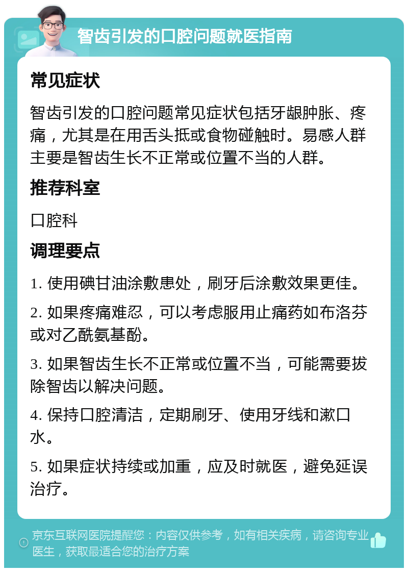 智齿引发的口腔问题就医指南 常见症状 智齿引发的口腔问题常见症状包括牙龈肿胀、疼痛，尤其是在用舌头抵或食物碰触时。易感人群主要是智齿生长不正常或位置不当的人群。 推荐科室 口腔科 调理要点 1. 使用碘甘油涂敷患处，刷牙后涂敷效果更佳。 2. 如果疼痛难忍，可以考虑服用止痛药如布洛芬或对乙酰氨基酚。 3. 如果智齿生长不正常或位置不当，可能需要拔除智齿以解决问题。 4. 保持口腔清洁，定期刷牙、使用牙线和漱口水。 5. 如果症状持续或加重，应及时就医，避免延误治疗。