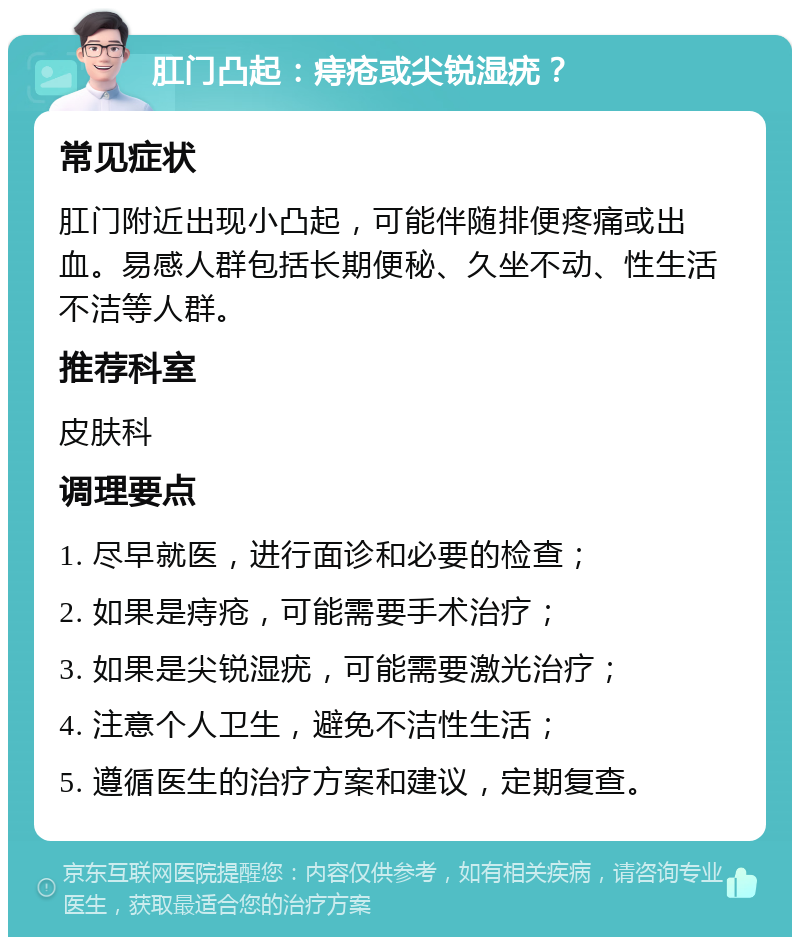 肛门凸起：痔疮或尖锐湿疣？ 常见症状 肛门附近出现小凸起，可能伴随排便疼痛或出血。易感人群包括长期便秘、久坐不动、性生活不洁等人群。 推荐科室 皮肤科 调理要点 1. 尽早就医，进行面诊和必要的检查； 2. 如果是痔疮，可能需要手术治疗； 3. 如果是尖锐湿疣，可能需要激光治疗； 4. 注意个人卫生，避免不洁性生活； 5. 遵循医生的治疗方案和建议，定期复查。