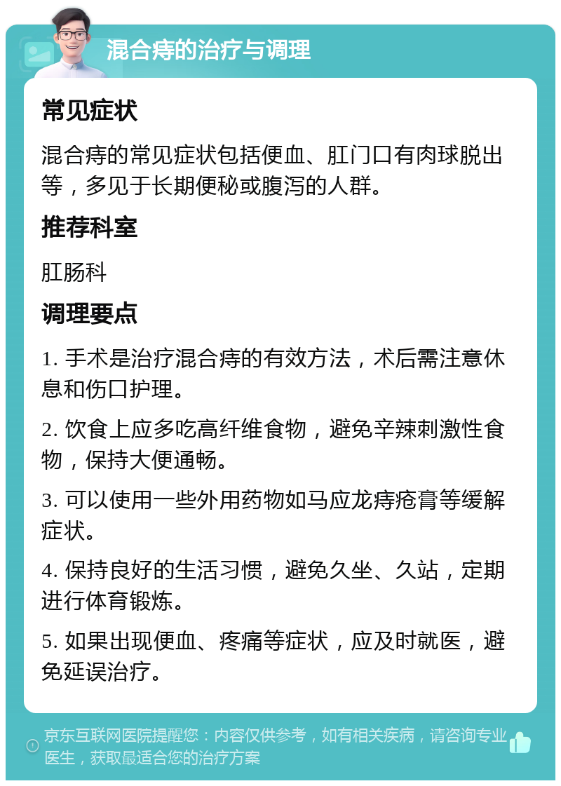 混合痔的治疗与调理 常见症状 混合痔的常见症状包括便血、肛门口有肉球脱出等，多见于长期便秘或腹泻的人群。 推荐科室 肛肠科 调理要点 1. 手术是治疗混合痔的有效方法，术后需注意休息和伤口护理。 2. 饮食上应多吃高纤维食物，避免辛辣刺激性食物，保持大便通畅。 3. 可以使用一些外用药物如马应龙痔疮膏等缓解症状。 4. 保持良好的生活习惯，避免久坐、久站，定期进行体育锻炼。 5. 如果出现便血、疼痛等症状，应及时就医，避免延误治疗。