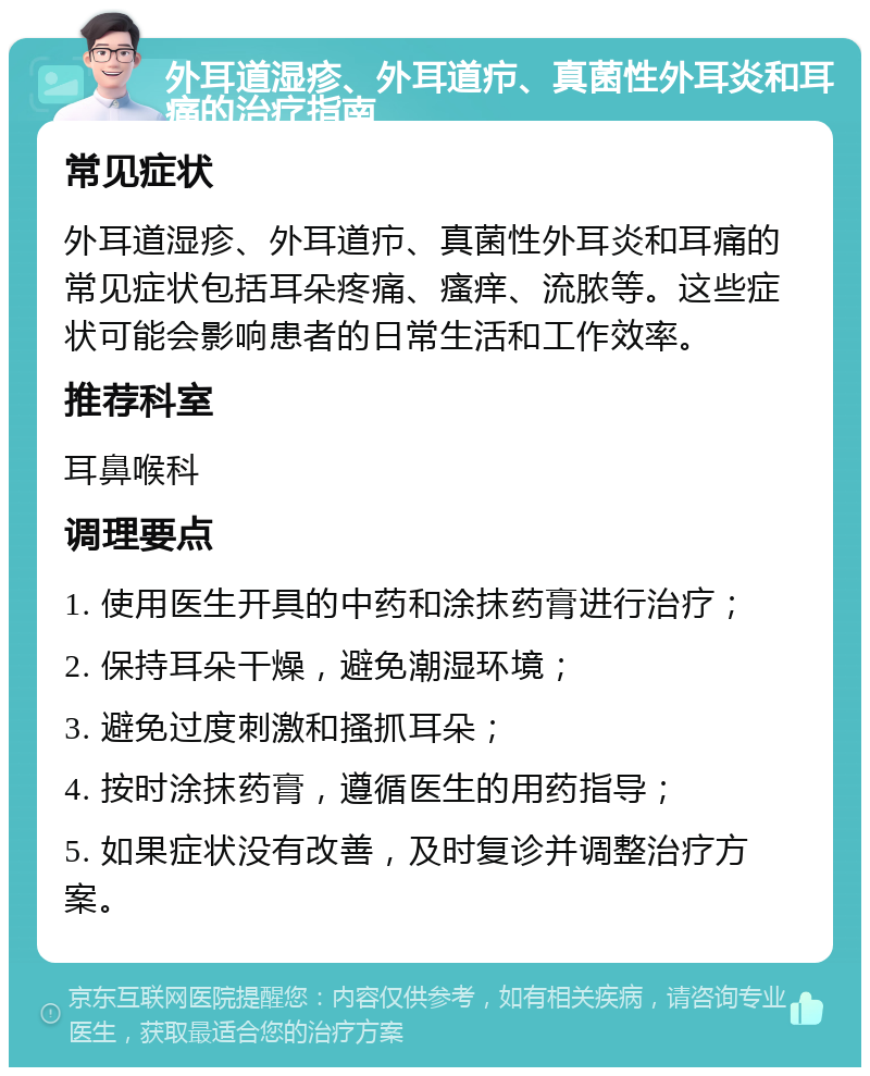 外耳道湿疹、外耳道疖、真菌性外耳炎和耳痛的治疗指南 常见症状 外耳道湿疹、外耳道疖、真菌性外耳炎和耳痛的常见症状包括耳朵疼痛、瘙痒、流脓等。这些症状可能会影响患者的日常生活和工作效率。 推荐科室 耳鼻喉科 调理要点 1. 使用医生开具的中药和涂抹药膏进行治疗； 2. 保持耳朵干燥，避免潮湿环境； 3. 避免过度刺激和搔抓耳朵； 4. 按时涂抹药膏，遵循医生的用药指导； 5. 如果症状没有改善，及时复诊并调整治疗方案。