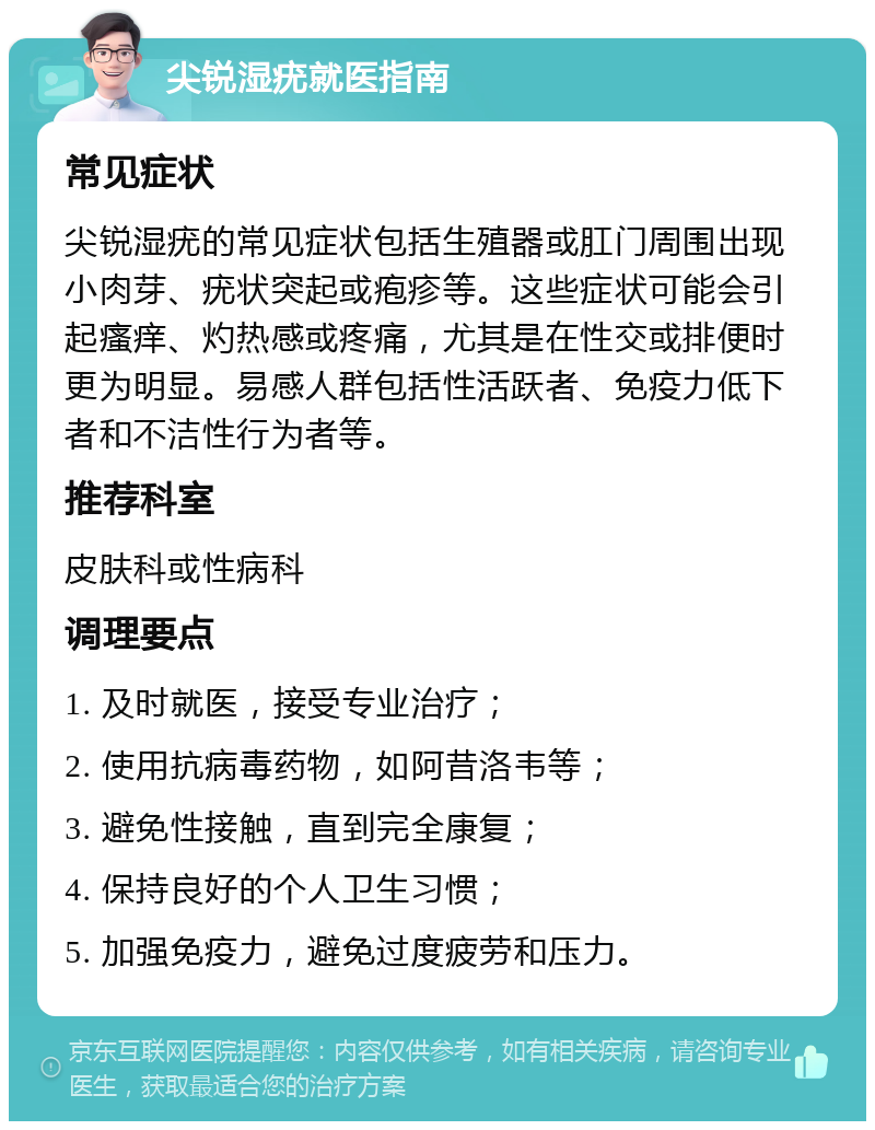 尖锐湿疣就医指南 常见症状 尖锐湿疣的常见症状包括生殖器或肛门周围出现小肉芽、疣状突起或疱疹等。这些症状可能会引起瘙痒、灼热感或疼痛，尤其是在性交或排便时更为明显。易感人群包括性活跃者、免疫力低下者和不洁性行为者等。 推荐科室 皮肤科或性病科 调理要点 1. 及时就医，接受专业治疗； 2. 使用抗病毒药物，如阿昔洛韦等； 3. 避免性接触，直到完全康复； 4. 保持良好的个人卫生习惯； 5. 加强免疫力，避免过度疲劳和压力。