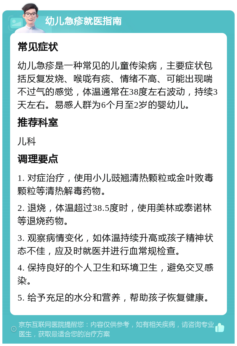 幼儿急疹就医指南 常见症状 幼儿急疹是一种常见的儿童传染病，主要症状包括反复发烧、喉咙有痰、情绪不高、可能出现喘不过气的感觉，体温通常在38度左右波动，持续3天左右。易感人群为6个月至2岁的婴幼儿。 推荐科室 儿科 调理要点 1. 对症治疗，使用小儿豉翘清热颗粒或金叶败毒颗粒等清热解毒药物。 2. 退烧，体温超过38.5度时，使用美林或泰诺林等退烧药物。 3. 观察病情变化，如体温持续升高或孩子精神状态不佳，应及时就医并进行血常规检查。 4. 保持良好的个人卫生和环境卫生，避免交叉感染。 5. 给予充足的水分和营养，帮助孩子恢复健康。