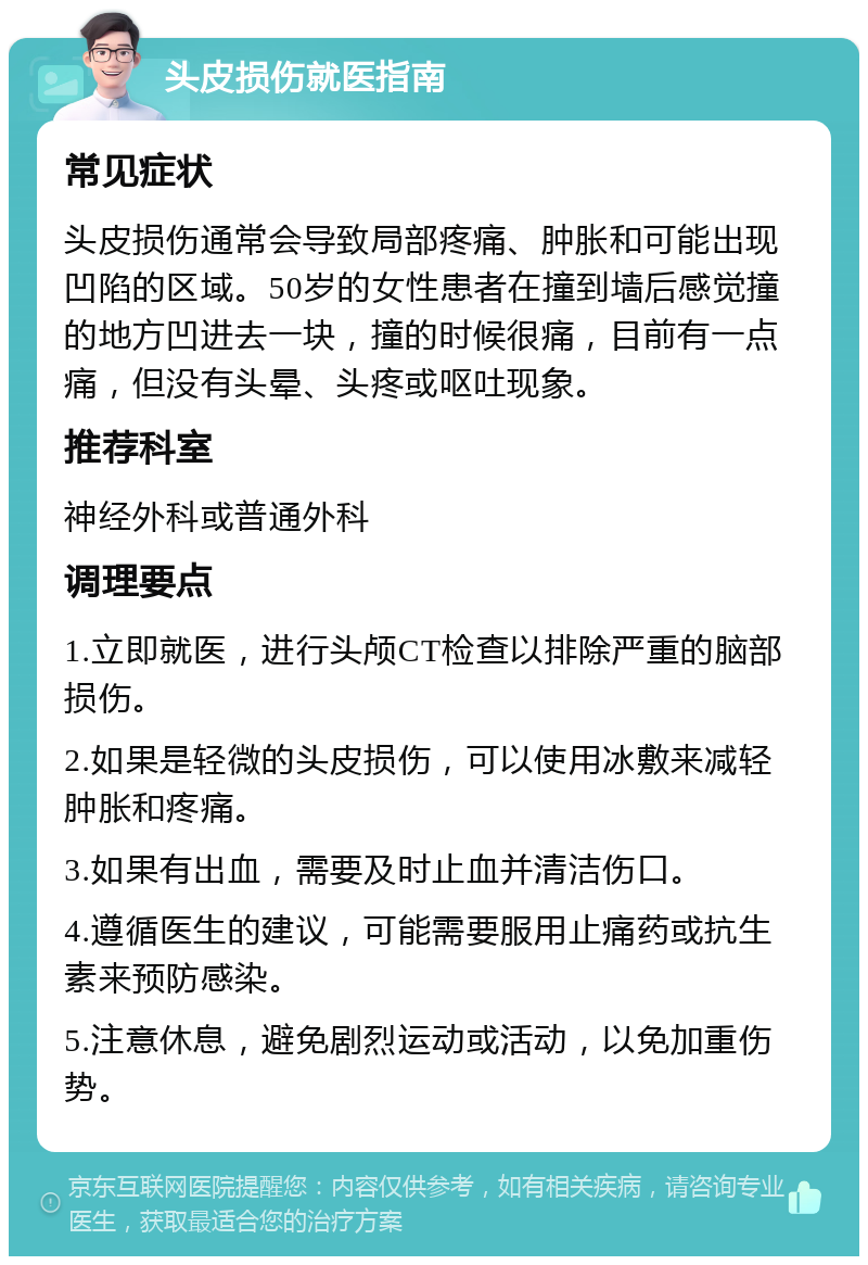 头皮损伤就医指南 常见症状 头皮损伤通常会导致局部疼痛、肿胀和可能出现凹陷的区域。50岁的女性患者在撞到墙后感觉撞的地方凹进去一块，撞的时候很痛，目前有一点痛，但没有头晕、头疼或呕吐现象。 推荐科室 神经外科或普通外科 调理要点 1.立即就医，进行头颅CT检查以排除严重的脑部损伤。 2.如果是轻微的头皮损伤，可以使用冰敷来减轻肿胀和疼痛。 3.如果有出血，需要及时止血并清洁伤口。 4.遵循医生的建议，可能需要服用止痛药或抗生素来预防感染。 5.注意休息，避免剧烈运动或活动，以免加重伤势。