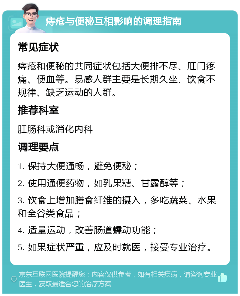 痔疮与便秘互相影响的调理指南 常见症状 痔疮和便秘的共同症状包括大便排不尽、肛门疼痛、便血等。易感人群主要是长期久坐、饮食不规律、缺乏运动的人群。 推荐科室 肛肠科或消化内科 调理要点 1. 保持大便通畅，避免便秘； 2. 使用通便药物，如乳果糖、甘露醇等； 3. 饮食上增加膳食纤维的摄入，多吃蔬菜、水果和全谷类食品； 4. 适量运动，改善肠道蠕动功能； 5. 如果症状严重，应及时就医，接受专业治疗。