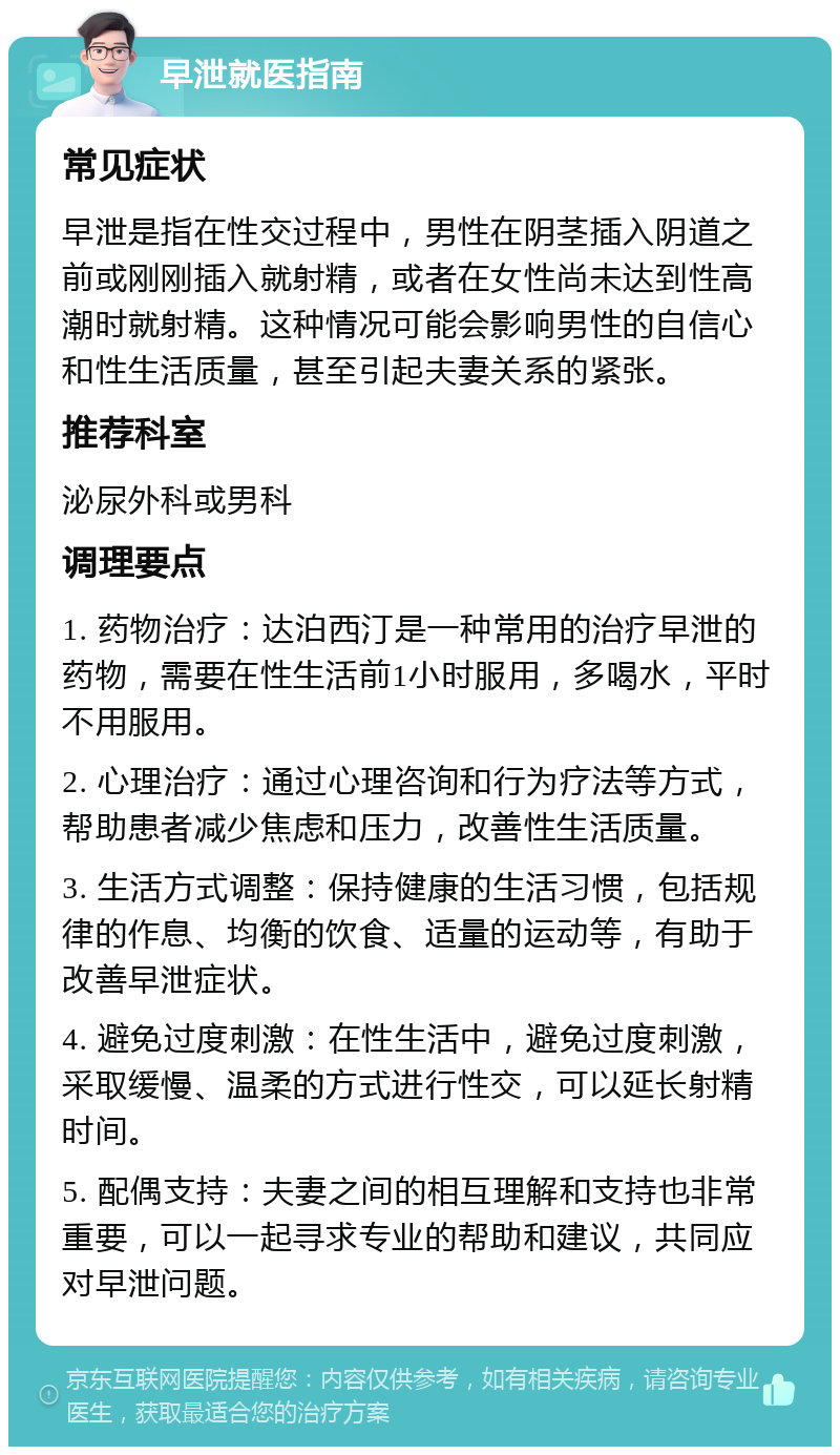 早泄就医指南 常见症状 早泄是指在性交过程中，男性在阴茎插入阴道之前或刚刚插入就射精，或者在女性尚未达到性高潮时就射精。这种情况可能会影响男性的自信心和性生活质量，甚至引起夫妻关系的紧张。 推荐科室 泌尿外科或男科 调理要点 1. 药物治疗：达泊西汀是一种常用的治疗早泄的药物，需要在性生活前1小时服用，多喝水，平时不用服用。 2. 心理治疗：通过心理咨询和行为疗法等方式，帮助患者减少焦虑和压力，改善性生活质量。 3. 生活方式调整：保持健康的生活习惯，包括规律的作息、均衡的饮食、适量的运动等，有助于改善早泄症状。 4. 避免过度刺激：在性生活中，避免过度刺激，采取缓慢、温柔的方式进行性交，可以延长射精时间。 5. 配偶支持：夫妻之间的相互理解和支持也非常重要，可以一起寻求专业的帮助和建议，共同应对早泄问题。