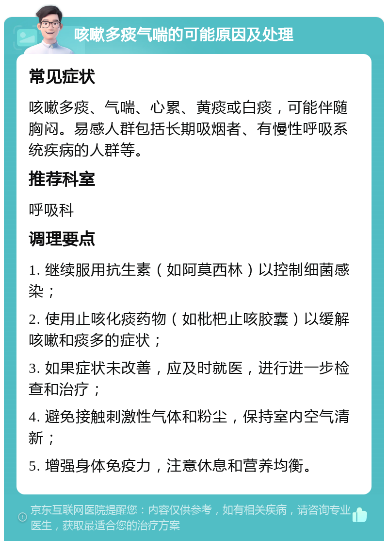 咳嗽多痰气喘的可能原因及处理 常见症状 咳嗽多痰、气喘、心累、黄痰或白痰，可能伴随胸闷。易感人群包括长期吸烟者、有慢性呼吸系统疾病的人群等。 推荐科室 呼吸科 调理要点 1. 继续服用抗生素（如阿莫西林）以控制细菌感染； 2. 使用止咳化痰药物（如枇杷止咳胶囊）以缓解咳嗽和痰多的症状； 3. 如果症状未改善，应及时就医，进行进一步检查和治疗； 4. 避免接触刺激性气体和粉尘，保持室内空气清新； 5. 增强身体免疫力，注意休息和营养均衡。