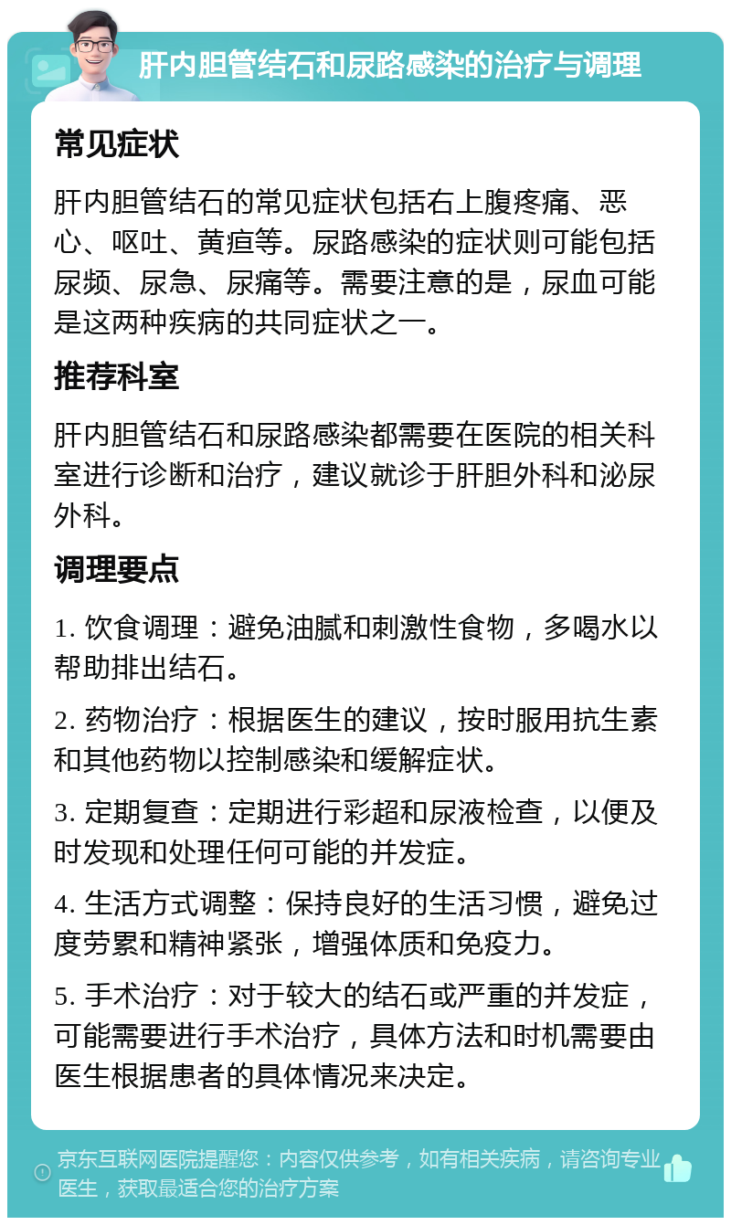 肝内胆管结石和尿路感染的治疗与调理 常见症状 肝内胆管结石的常见症状包括右上腹疼痛、恶心、呕吐、黄疸等。尿路感染的症状则可能包括尿频、尿急、尿痛等。需要注意的是，尿血可能是这两种疾病的共同症状之一。 推荐科室 肝内胆管结石和尿路感染都需要在医院的相关科室进行诊断和治疗，建议就诊于肝胆外科和泌尿外科。 调理要点 1. 饮食调理：避免油腻和刺激性食物，多喝水以帮助排出结石。 2. 药物治疗：根据医生的建议，按时服用抗生素和其他药物以控制感染和缓解症状。 3. 定期复查：定期进行彩超和尿液检查，以便及时发现和处理任何可能的并发症。 4. 生活方式调整：保持良好的生活习惯，避免过度劳累和精神紧张，增强体质和免疫力。 5. 手术治疗：对于较大的结石或严重的并发症，可能需要进行手术治疗，具体方法和时机需要由医生根据患者的具体情况来决定。